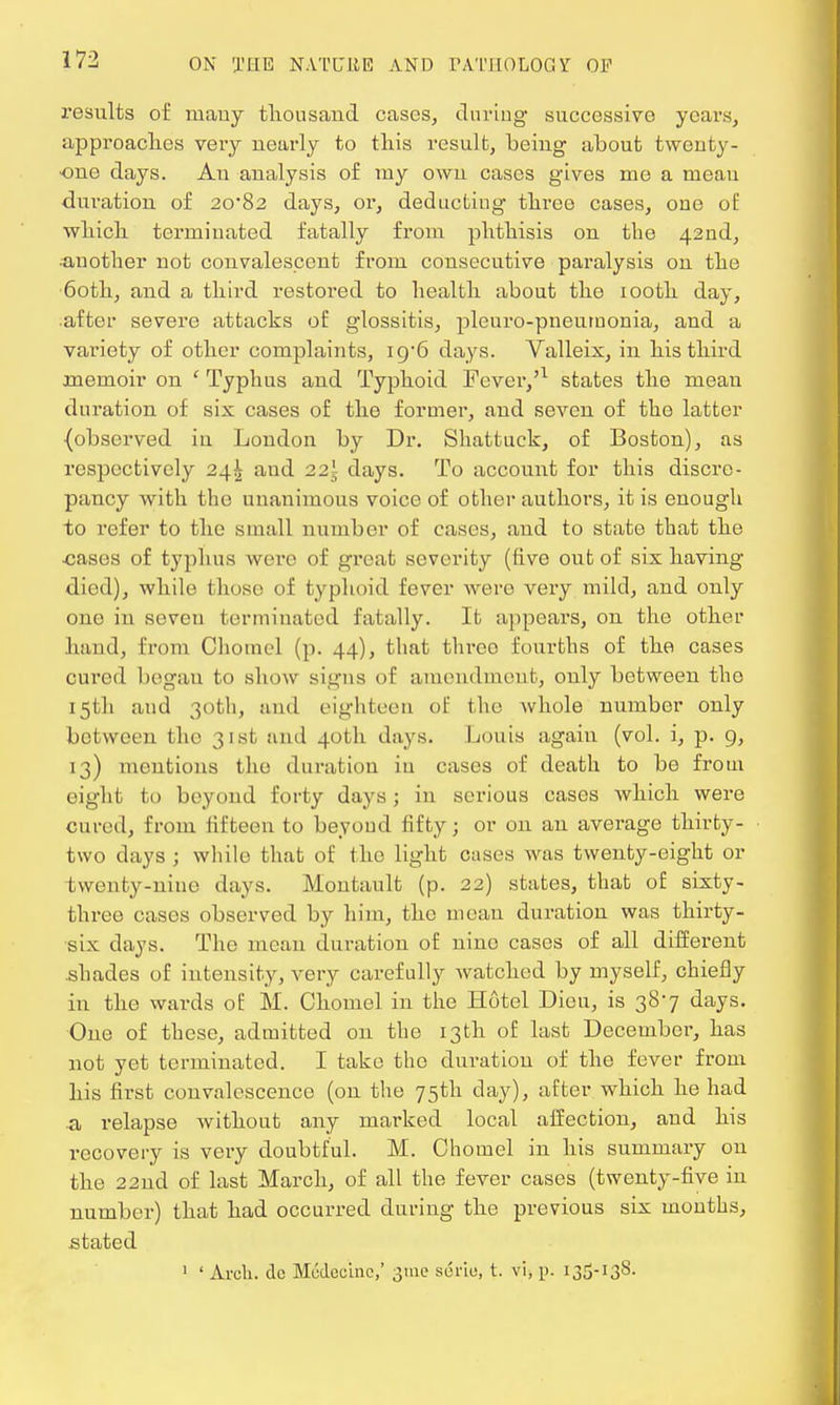 results of mauy thousand cases, during successive years, approaches very nearly to this result, being about twenty- one days. An analysis of my own cases gives me a mean duration of 20*82 days, or, deducting three cases, one of which terminated fatally from phthisis on the 42nd, •another not convalescent from consecutive paralysis on the 60th, and a third restored to health about the 100th day, after severe attacks of glossitis, pleuro-pneumonia, and a variety of other complaints, 19/6 days. Valleix, in his third memoir on ' Typhus and Typhoid Fever,'1 states the mean duration of six cases of the former, and seven of the latter {observed in London by Dr. Shattuck, of Boston), as respectively 24^ and 22j days. To account for this discre- pancy with the unanimous voice of other authors, it is enough to refer to the small number of cases, and to state that the •cases of typhus were of great severity (five out of six having died), while those of typhoid fever were very mild, and only one in seven terminated fatally. It appears, on the other hand, from Chomel (p. 44), that threo fourths of the cases cured began to show signs of amendment, only between the 15th and 30th, and eighteen of the whole number only between the 31st and 40th days. Louis again (vol. i, p. 9, 13) mentions the duration in cases of death to be from eight to beyond forty days ; in serious cases which were cured, from lifteen to beyond fifty; or on an average thirty- two clays ; while that of the light cases was twenty-eight or twenty-nine days. Montault (p. 22) states, that of sixty- three cases observed by him, the mean duration was thirty- six days. The mean duration of nine cases of all different .shades of intensity, very carefully watched by myself, chiefly in the wards of M. Chomel in the Hotel Dieu, is 387 days. One of these, admitted on the 13th of last December, has not yet terminated. I take the duration of the fever from his first convalescence (on the 75th day), after which he had a relapse without any marked local affection, and his recovery is very doubtful. M. Chomel in his summary on the 22nd of last March, of all the fever cases (twenty-five in number) that had occurred during the previous six months, stated 1 ' Arch, dc Medocinc,' 31110 soriu, t. vi, p. 135-138.