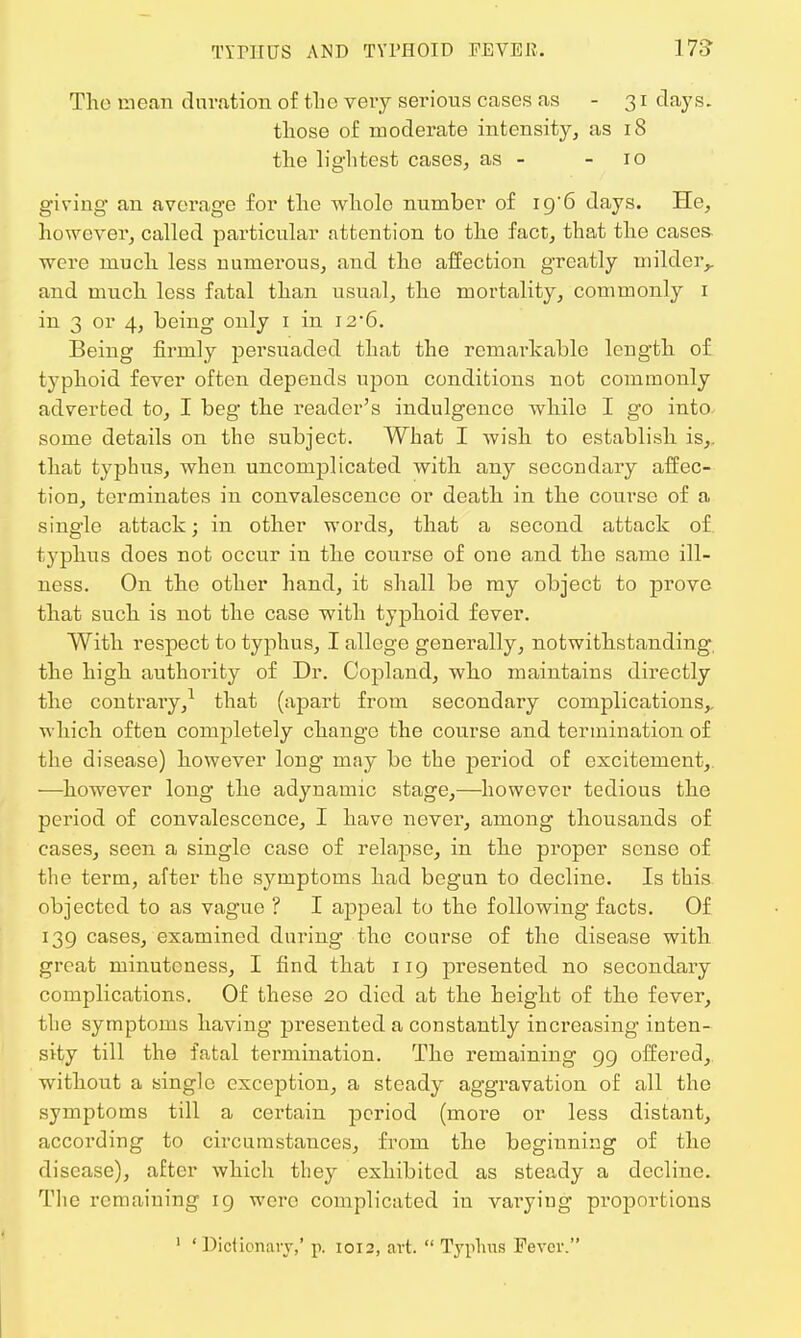 The mean duration of the very serious cases as -31 clays. those of moderate intensity, as 18 the lightest cases, as - - 10 giving an average for the whole number of iq'6 days. He, however, called particular attention to the fact, that the cases- were much less numerous, and tho affection greatly milder,, and much less fatal than usual, the mortality, commonly 1 in 3 or 4, being only 1 in 12-6. Being firmly persuaded that the remarkable length of typhoid fever often depends upon conditions not commonly adverted to, I beg the reader's indulgence while I go into some details on the subject. What I wish to establish is,, that typhus, when uncomplicated with any secondary affec- tion, terminates in convalescence or death in the course of a single attack; in other words, that a second attack of typhus does not occur in the course of one and the same ill- ness. On the other hand, it shall be my object to prove that such is not the case with typhoid fever. With respect to typhus, I allege generally, notwithstanding the high authority of Dr. Copland, who maintains directly the contrary,1 that (apart from secondary complications,, which often completely change the course and termination of the disease) however long may be the period of excitement, —however long the adynamic stage,—however tedious the period of convalescence, I have never, among thousands of cases, seen a single case of relapse, in the proper sense of the term, after the symptoms had begun to decline. Is this objected to as vague ? I appeal to the following facts. Of 139 cases, examined during the course of the disease with great minuteness, I find that 119 presented no secondary complications. Of these 20 died at the height of the fever, the symptoms having presented a constantly increasing inten- sity till the fatal termination. The remaining 99 offered, without a single exception, a steady aggravation of all the symptoms till a certain period (more or less distant, according to circumstances, from the beginning of the disease), after which they exhibited as steady a decline. The remaining 19 were complicated in varying pioportions 1 ' Dictionary,' p. 1012, art.  Typhus Fever.