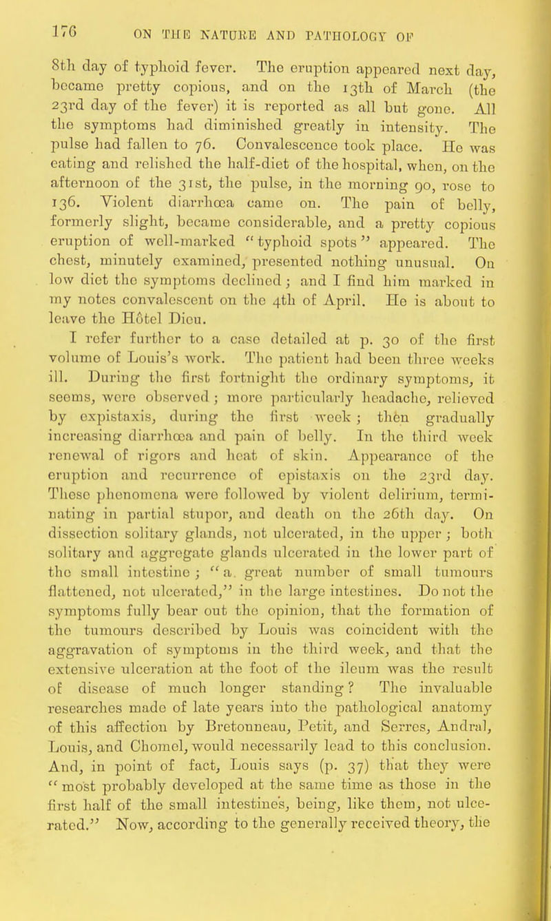 17G 8th day of typhoid fever. The eruption appeared next day, became pretty copious, and on the 13th of March (the 23rd day of the fever) it is reported as all but gone. All the symptoms had diminished greatly in intensity. The pulse had fallen to 76. Convalescence took place. He was eating and relished the half-diet of the hospital, when, on the aftei-noon of the 31st, the pulse, in the morning go, rose to 136. Violent diarrhoea came on. The pain of belly, formerly slight, became considerable, and a pretty copious eruption of well-marked  typhoid spots  appeared. The chest, minutely examined, presented nothing unusual. Ou low diet the symptoms declined; and I find him marked in my notes convalescent on the 4th of April. Lie is about to leave the Hotel Dicu. I refer further to a case detailed at p. 30 of the first volume of Louis's work. The patient had been three weeks ill. During tho first fortnight the ordinary symptoms, it seems, wero observed ; more particularly headache, relieved by expistnxis, during the first week ; then gradually increasing diarrhoea and pain of belly. In tho third week renewal of rigors and heat of skin. Appearance of the eruption and recurrence of cpistaxis on the 23rd day. These phenomena were followed by violent delirium, termi- nating in partial stupor, and death on the 26th day. On dissection solitary glands, not ulcerated, in the upper; both solitary and aggregate glands ulcerated in tho lower part of the small intestine ;  a. great number of small tumours flattened, not ulcerated, in the large intestines. Do not the symptoms fully bear out the opinion, that the formation of tho tumours described by Louis was coincident with tho aggravation of symptoms in the third week, and that the extensive ulceration at the foot of the ileum was tho result of disease of much longer standing ? The invaluable researches made of late years into the pathological anatomy of this affection by Bretonneau, Petit, and Serrcs, Andral, Louis, and Chomel, would necessarily lead to this conclusion. And, in point of fact, Louis says (p. 37) that they were  most probably developed at the same time as those in the first half of the small intestine's, being, like them, not ulce- rated. Now, according to tho generally received theory, the