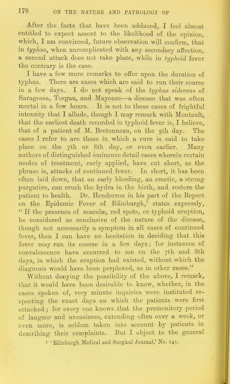 After the facts that have been adduced, I feel almost entitled to expect assent to the likelihood of the opinion, which, I am convinced, future observation will confirm, that in typhus, when uncomplicated with any secondary affection, a second attack does not take place, while in typhoid fever the contrary is the case. I have a few more remarks to offer upon the duration of typhus. There are cases which are said to run their course in a few days. I do not speak of the typhus siderans of Saragossa, Torgau, and Mayence—a disease that was often mortal in a few hours. It is not to these cases of frightful intensity that I allude, though I may remark with Montault, that the earliest death recorded in typhoid fever is, I believe, that of a patient of M. Brctonncau, on the 5th day. The cases I refer to aro those in which a cure is said to take place on the 7th or 8th day, or even earlier. Many authors of distinguished eminence detail cases wherein certain modes of treatment, early applied, have cut short, as the phrase is, attacks of continued fever. In short, it has been often laid down, that an early bleeding, an emetic, a strong purgative, can crush the hydra in the birth, and restore the patient to health. Dr. Henderson in his part of the Report on the Epidemic Fover of Edinburgh,1 states expressly,  If the presence of maculae, red spots, or typhoid eruption, be considered as conclusive of the nature of the disease,, though not necessarily a symptom in all cases of continued fever, then I can have no hesitation in deciding that this fever may run its course in a few days; for instances of convalescence have occurred to me on the 7th and 8th days, in which the eruption had existed, without which the diagnosis would have been perplexed, as in other cases. Without denying the possibility of the above, I remark, that it would have been desirable to know, whether, in the cases spoken of, very minute inquiries were instituted re- specting the exact days on which the patients were first attacked; for every one knows that the premonitory period of languor and uneasiness, extending often over a week, or even more, is seldom taken into account by patients in describing their complaints. But I object to the general 1 1 Edinburgh Medical and Surgical Journal,' No. 141.