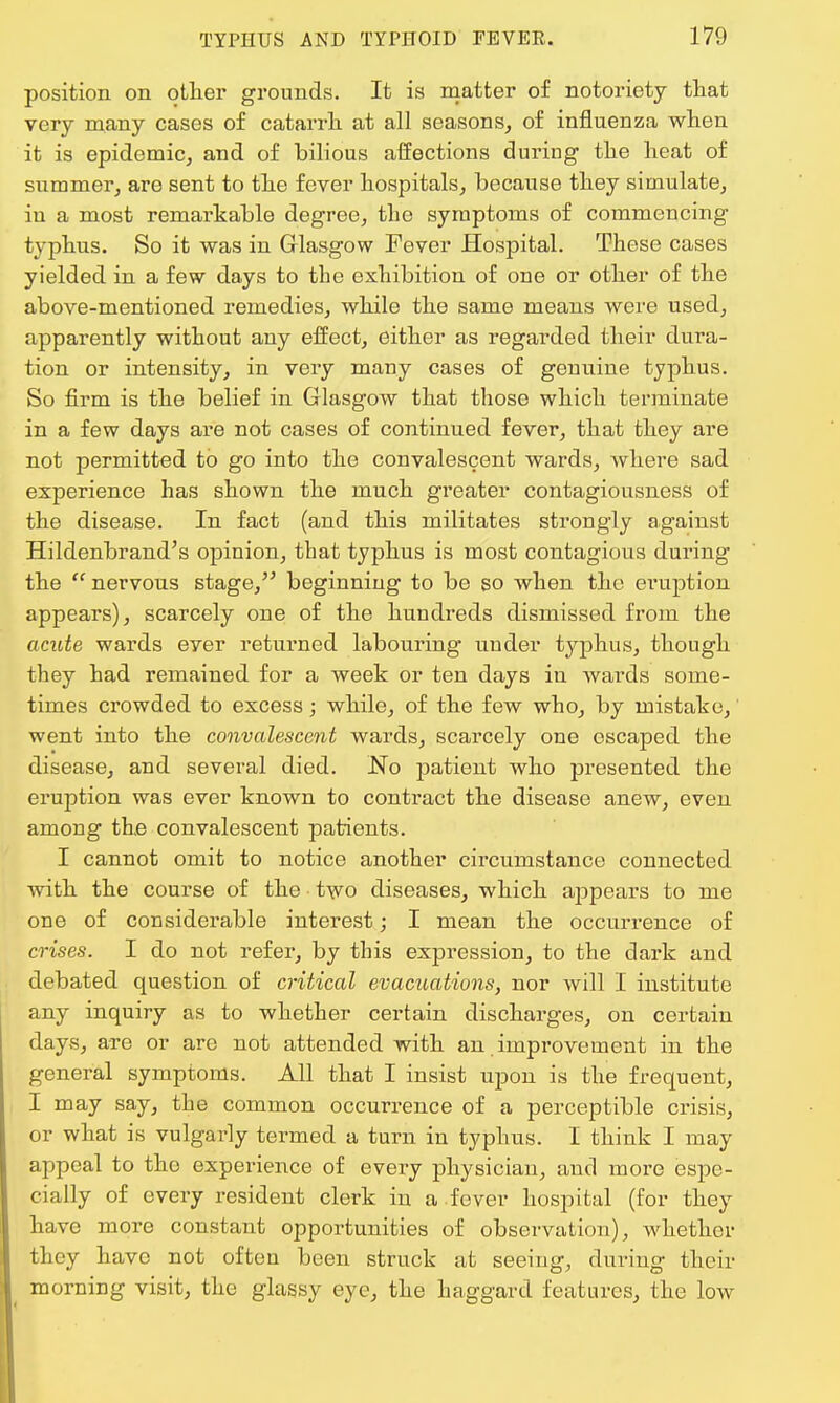 position on other grounds. It is matter of notoriety that very many cases of catarrh at all seasons, of influenza when it is epidemic, and of bilious affections during the heat of summer, are sent to the fever hospitals, because they simulate, in a most remarkable degree, the symptoms of commencing typhus. So it was in Glasgow Fever Hospital. These cases yielded in a few days to the exhibition of one or other of the above-mentioned remedies, while the same means were used, apparently without any effect, either as regarded their dura- tion or intensity, in very many cases of genuine typhus. So firm is the belief in Glasgow that those which terminate in a few days are not cases of continued fever, that they are not permitted to go into the convalescent wards, where sad experience has shown the much greater contagiousness of the disease. In fact (and this militates strongly against Hildenbrand's opinion, that typhus is most contagious during the  nervous stage, beginning to be so when the eraption appears), scarcely one of the hundreds dismissed from the acute wards eyer returned labouring under typhus, though they had remained for a week or ten days in wards some- times crowded to excess; while, of the few who, by mistake, went into the convalescent wards, scarcely one escaped the disease, and several died. No patient who presented the eruption was ever known to contract the disease anew, even among the convalescent patients. I cannot omit to notice another circumstance connected with the course of the two diseases, which appears to me one of considerable interest; I mean the occurrence of crises. I do not refer, by this expression, to the dark and debated question of critical evacuations, nor will I institute any inquiry as to whether certain discharges, on certain days, are or arc not attended with an improvement in the general symptoms. All that I insist upon is the frequent, I may say, the common occurrence of a perceptible crisis, or what is vulgarly termed a turn in typhus. I think I may appeal to the experience of every physician, and more espe- cially of every resident clerk in a fever hospital (for they have more constant opportunities of observation), whether they have not often been struck at seeing, during their morning visit, the glassy eye, the haggard features, the low