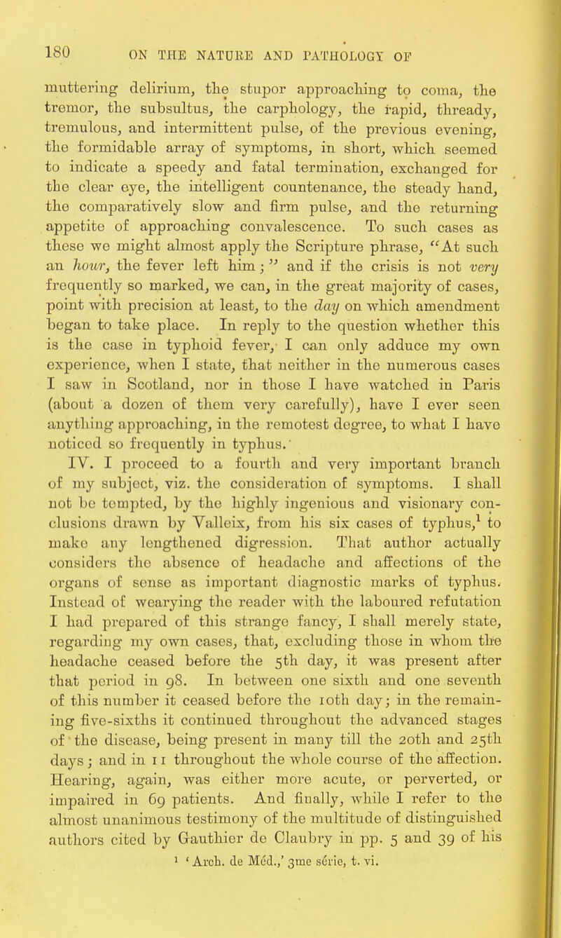 muttering delirium, the stupor approaching to coma, the tremor, the subsultus, the carphology, the rapid, thready, tremulous, and intermittent pulse, of the previous evening, the formidable array of symptoms, in short, which seemed to indicate a speedy and fatal termination, exchanged for the clear eye, the intelligent countenance, the steady hand, the comparatively slow and firm pulse, and the returning appetite of approaching convalescence. To such cases as these we might almost apply the Scripture phrase, At such an hour, the fever left him j  and if the crisis is not very frequently so marked, we can, in the great majority of cases, point with precision at least, to the day on which amendment began to take place. In reply to the question whether this is the case in typhoid fever, I can only adduce my own experience, when I state, that neither in the numerous cases I saw in Scotland, nor in those I have watched in Paris (about a dozen of them very carefully), have I ever seen anything approaching, in the remotest degree, to what I havo noticed so frequently in typhus.' IV. I proceed to a fourth and very important branch of my subject, viz. the consideration of symptoms. I shall not be tempted, by the highly ingenious and visionary con- clusions drawn by Valleix, from his six cases of typhus,1 to mako any lengthened digression. That author actually considers the absence of headache and affections of the organs of sense as important diagnostic marks of typhus. Instead of wearying the reader with the laboured refutation I had prepared of this strango fancy, I shall merely state, regarding my own cases, that, excluding those in whom the headache ceased before the 5th day, it was present after that period in 98. In between one sixth and one seventh of this number it ceased before the 10th day; in the remain- ing five-sixths it continued throughout the advanced stages of the disease, being present in many till the 20th and 25th days ; and in 11 throughout the whole course of the affection. Hearing, again, was either more acute, or perverted, or impaired in 69 patients. And finally, while I refer to the almost unanimous testimony of the multitude of distinguished authors cited by Gauthier de Claubry in pp. 5 and 39 of his 1 ' Arch, de Med.,' 31110 surie, t. vi.
