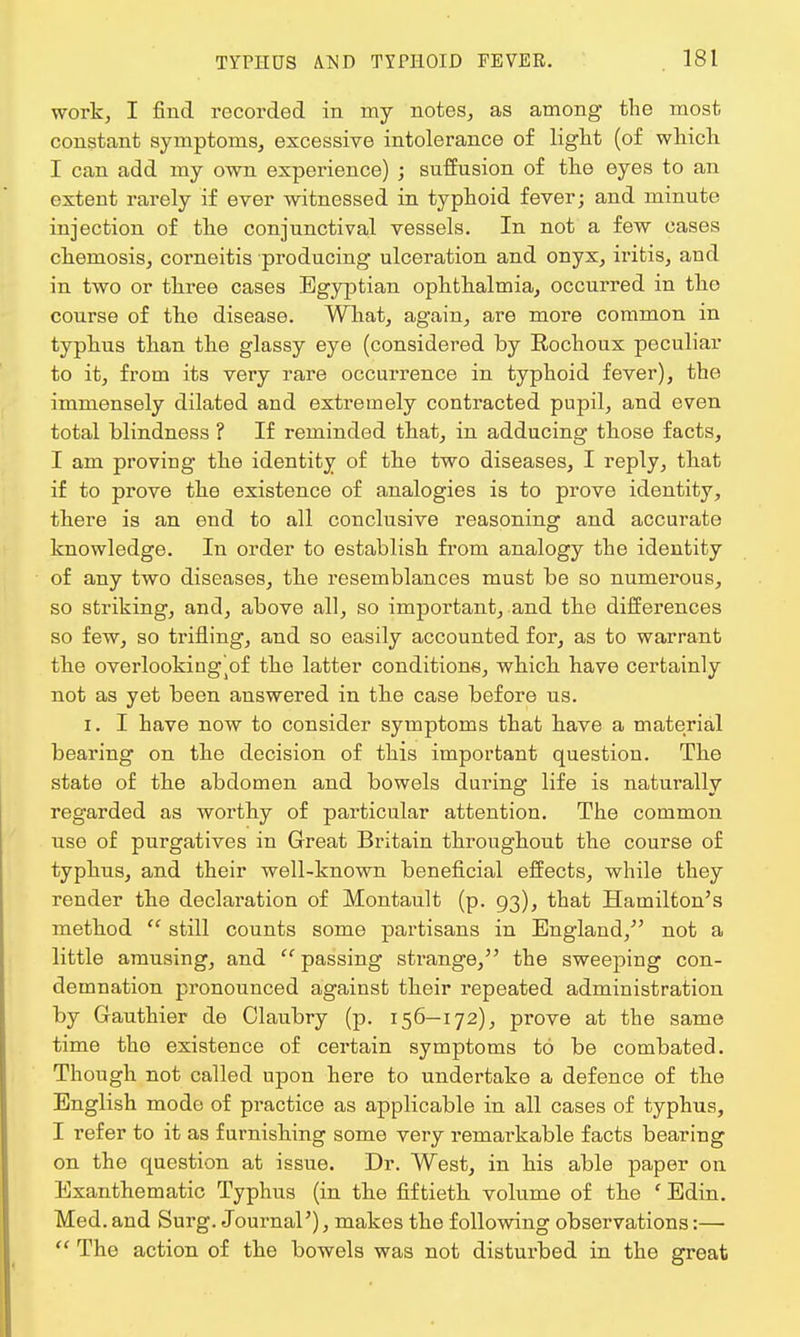 work, I find recorded in my notes, as among the most constant symptoms, excessive intolerance of light (of which I can add my own experience) ; suffusion of the eyes to an extent rarely if ever witnessed in typhoid fever; and minute injection of the conjunctival vessels. In not a few cases cheniosis, corneitis producing ulceration and onyx, iritis, and in two or three cases Egyptian ophthalmia, occurred in the course of the disease. What, again, are more common in typhus than the glassy eye (considered by Eochoux peculiar to it, from its very rare occurrence in typhoid fever), the immensely dilated and extremely contracted pupil, and even total blindness ? If reminded that, in adducing those facts, I am proving the identity of the two diseases, I reply, that if to prove the existence of analogies is to prove identity, there is an end to all conclusive reasoning and accurate knowledge. In order to establish from analogy the identity of any two diseases, the resemblances must be so numerous, so striking, and, above all, so important, and the differences so few, so trifling, and so easily accounted for, as to warrant the overlooking'^ the latter conditions, which have certainly not as yet been answered in the case before us. i. I have now to consider symptoms that have a material bearing on the decision of this important question. The state of the abdomen and bowels during life is naturally regarded as worthy of particular attention. The common use of purgatives in Great Britain throughout the course of typhus, and their well-known beneficial effects, while they render the declaration of Montault (p. 93), that Hamilton's method  still counts some partisans in England, not a little amusing, and  passing strange, the sweeping con- demnation pronounced against their repeated administration by Gauthier de Claubry (p. 156—172), prove at the same time the existence of certain symptoms to be combated. Though not called upon here to undertake a defence of the English mode of practice as applicable in all cases of typhus, I refer to it as furnishing some very l'emarkable facts bearing on the question at issue. Dr. West, in his able paper on Exanthematic Typhus (in the fiftieth volume of the ' Edin. Med. and Surg. Journal'), makes the following observations:—  The action of the bowels was not disturbed in the great