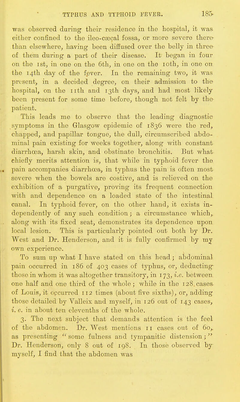 was observed during tlieir residence in the hospital, it was either confined to the ileo-ca3cal fossa, or more severe there- than elsewhere, having been diffused over the belly in three of them during a part of their disease. It began in four on the ist, in one on the 6th, in one on the ioth, in one on the 14th day of the fever. In the remaining two, it was present, in a decided degree, on their admission to the hospital, on the nth and 13th days, and had most likely been present for some time before, though not felt by the- patient. This leads me to observe that the leading diagnostic symptoms in the Glasgow epidemic of 1836 were the red, chapped, and papillar tongue, the dull, circumscribed abdo- minal pain existing for weeks together, along with constant diarrhoea, harsh skin, and obstinate bronchitis. But what chiefly merits attention is, that while in typhoid fever the pain accompanies diarrhoea, in typhus the pain is often most severe when the bowels are costive, and is relieved on the exhibition of a purgative, proving its frequent connection with and dependence on a loaded state of the intestinal canal. In typhoid fever, on the other hand, it exists in- dependently of any such condition; a circumstance which, along with its fixed seat, demonstrates its dependence upon local losion. This is particularly pointed out both by Dr. West and Dr. Henderson, and it is fully confirmed by my own experience. To sum up what I have stated on this head; abdominal pain occurred in 186 of 403 cases of typhus, or, deducting those in whom it was altogether transitory, in 173, i.e. between one half and one third of the whole ; while in the 128. cases- of Louis, it occurred 112 times (about five sixths), or, adding those detailed by Valleix and myself, in 126 out of 143 cases, i. e. in about ten elevenths of the whole. 3. The next subject that demands attention is the feel of the abdomen. Dr. West mentions 11 cases out of 60,. as presenting some fulness and tympanitic distension; Dr. Henderson, only 8 out of 19S. In those observed by