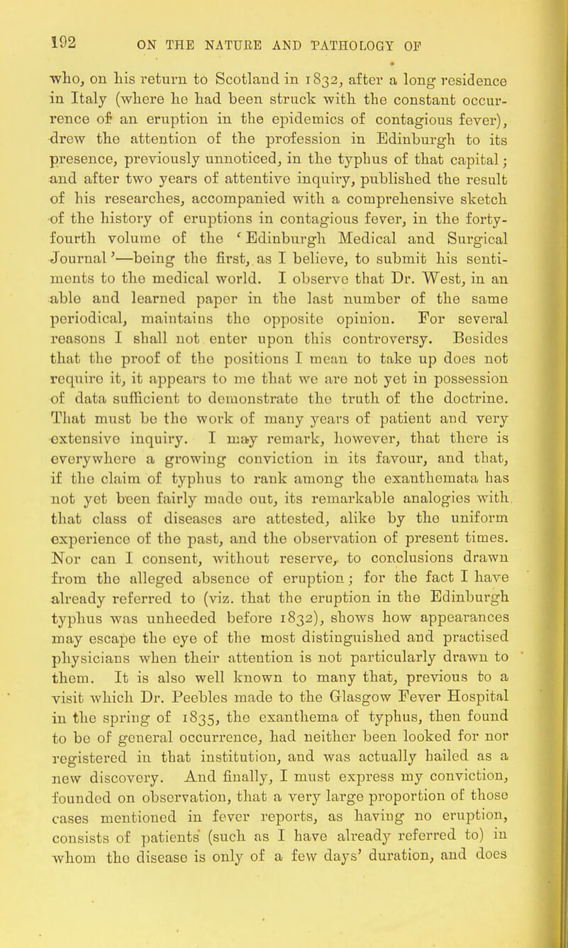 ■who, on his return to Scotlaud in 1832, after a long residence in Italy (where he had been struck with the constant occur- rence of an eruption in the epidemics of contagious fever), <lrew the attention of the profession in Edinburgh to its presence, previously unnoticed, in the typhus of that capital; and after two years of attentive inquiry, published the result of his researches, accompanied with a comprehensive sketch of tho history of eruptions in contagious fever, in the forty- fourth volume of the ' Edinburgh Medical and Surgical Journal'—being tho first, as I believe, to submit his senti- ments to tho medical world. I observe that Dr. West, in an able and learned paper in the last number of the same periodical, maintains tho opposite opinion. For several reasons I shall not enter upon this controversy. Besides that the proof of tho positions I mean to take up does not rcquiro it, it appears to me that we are not yet in possession of data sufficient to demonstrate the truth of the doctrine. That must be tho work of many years of patient and very extensive inquiry. I may remark, however, that there is everywhere a growing conviction in its favour, and that, if tho claim of typhus to rank among the exanthemata has not yet been fairly mado out, its remarkable analogies with, that class of diseases are attested, alike by the uniform experience of the past, and the observation of present times. Nor can I consent, without reserve,, to conclusions drawn from the alleged absence of eruption; for the fact I have already referred to (viz. that the eruption in the Edinburgh typhus was unheeded before 1832), shows how appearances may escape the eye of the most distinguished and practised physicians when their attention is not particularly drawn to them. It is also well known to many that, previous to a visit which Dr. Peebles made to the Glasgow Fever Hospital in the spring of 1835, tho exanthema of typhus, then found to be of general occurrence, had neither been looked for nor registered in that institution, and was actually hailed as a new discovery. And finally, I must express my conviction, founded on observation, that a very large proportion of those cases mentioned in fever reports, as haviug no eruption, consists of patients (such as I have already referred to) in whom the disease is only of a few days' duration, and does