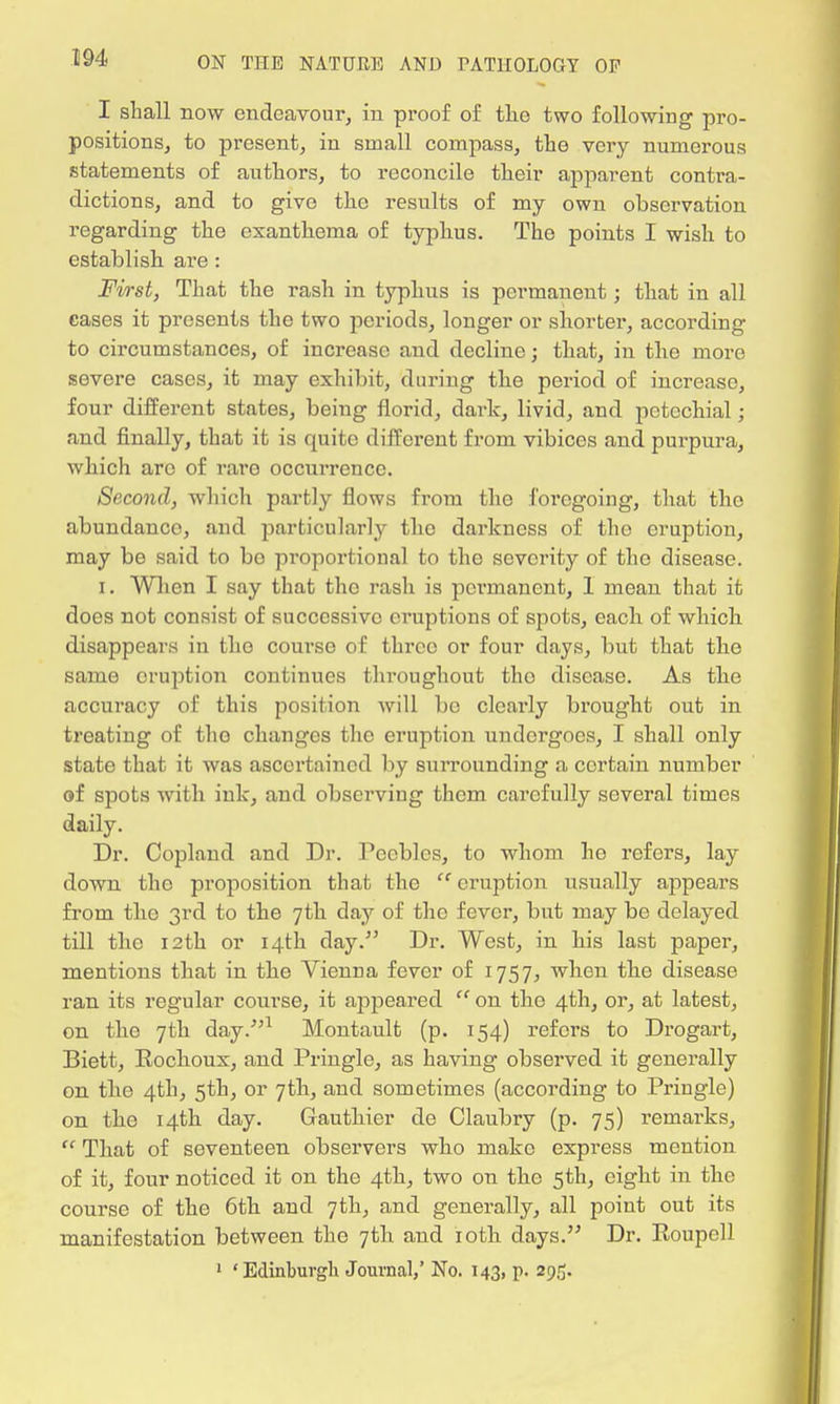 I shall now endeavour, in proof of tlic two following pro- positions, to present, in small compass, the very numerous statements of authors, to reconcile their apparent contra- dictions, and to give the results of my own observation regarding the exanthema of typhus. The points I wish to establish are : First, That the rash in typhus is permanent; that in all cases it presents the two periods, longer or shorter, according to circumstances, of increase and decline; that, in the more severe cases, it may exhibit, during the period of increase, four different states, being florid, dai-k, livid, and petechial; and finally, that it is quite different from vibices and purpura, which arc of rare occurrence. Second, which partly flows from the foregoing, that the abundance, and particularly the darkness of the eruption, may be said to bo proportional to the severity of the disease. i. When I say that the rash is permanent, 1 mean that it does not consist of successive eruptions of spots, each of which disappears in the course of three or four days, but that the same eruption continues throughout tho disease. As the accuracy of this position will be clearly brought out in treating of tho changes the eruption undergoes, I shall only state that it was ascertained by surrounding a certain number of spots with ink, and observing them carefully several times daily. Dr. Copland and Dr. Peebles, to whom ho refers, lay down tho proposition that the  eruption usually appears from the 3rd to the 7th day of the fever, but may be delayed till the 12th or 14th day. Dr. West, in his last paper, mentions that in the Vienna fever of 1757, when the disease ran its regular course, it appeared  on the 4th, or, at latest, on the 7th day.1 Montault (p. 154) refers to Drogart, Biett, Eochoux, and Pringle, as having observed it generally on the 4th, 5th, or 7th, and sometimes (according to Pringle) on the 14th day. Gauthier de Claubry (p. 75) remarks,  That of seventeen observers who make express mention of it, four noticed it on the 4th, two on the 5th, eight in the course of the 6th and 7th, and generally, all point out its manifestation between the 7th and 10th days. Dr. Roupell 1 'Edinburgh Journal,' No. 143, p. 29S.