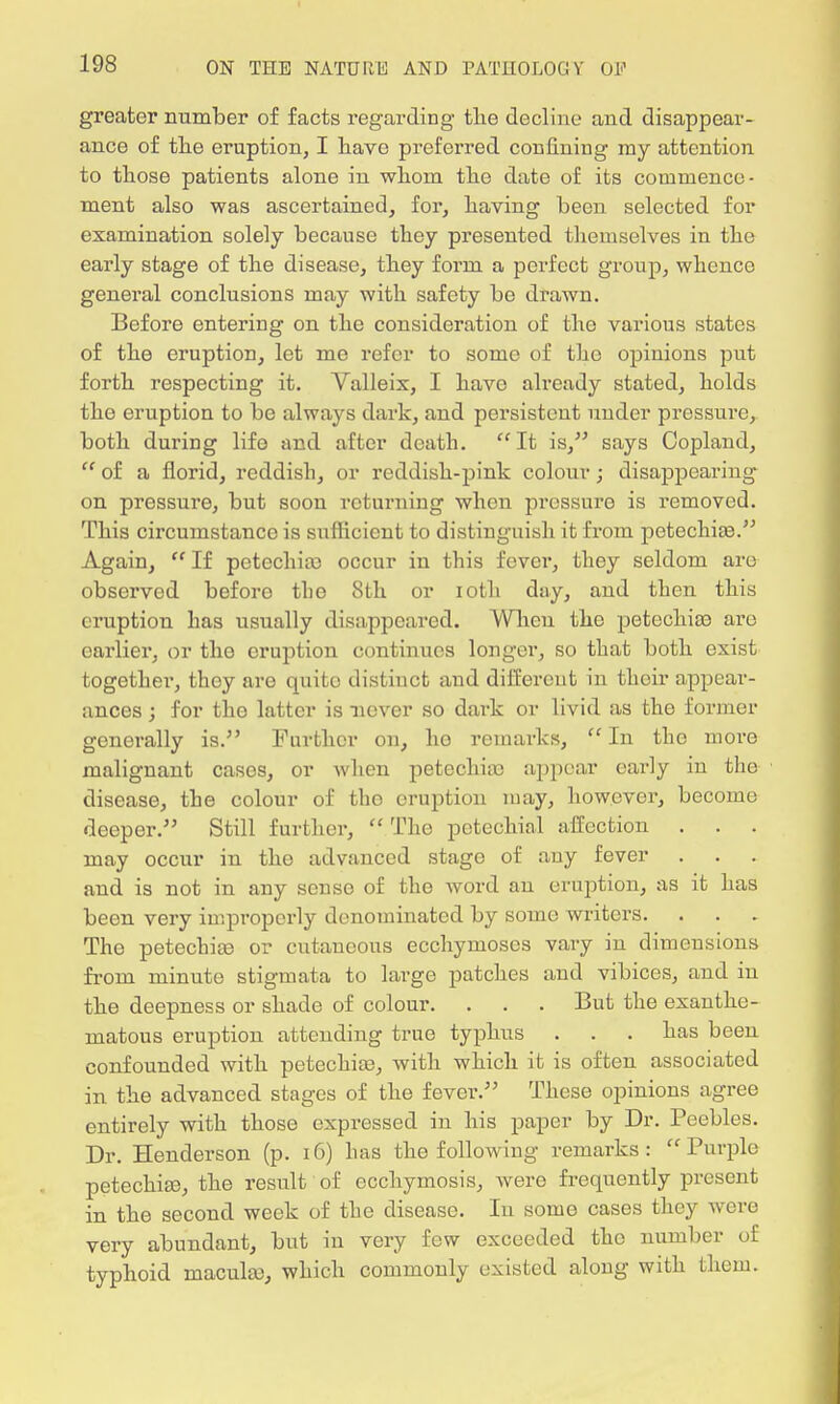 greater number of facts regarding the decline and disappear- ance of the eruption, I have preferred confining my attention to those patients alone in whom the date of its commence- ment also was ascertained, for, having been selected for examination solely because they presented themselves in the early stage of the disease, they form a perfect group, whence general conclusions may with safety be drawn. Before entering on the consideration of the various states of the eruption, let me refer to some of the opinions put forth respecting it. Valleix, I have already stated, holds the eruption to be always dark, and persistent under pressure, both during lifo and after death. It is, says Copland,  of a florid, reddish, or reddish-pink colour; disappearing on pressure, but soon returning when pressure is removed. This circumstanco is sufficient to distinguish it from petechias. Again,  If petechia) occur in this fever, they seldom are observed before the 8th or ioth day, and then this eruption has usually disappeared. When the petechias are earlier, or the eruption continues longer, so that both exist together, they are quite distinct and different in their appear- ances ; for the latter is never so dark or livid as the former generally is. Further on, ho remarks,  In the more malignant cases, or when petechia) appear early in the disease, the colour of the eruption may, however, become deeper. Still further,  The petechial affection . . . may occur in the advanced stage of any fever and is not in any sense of the word an eruption, as it has been very improperly denominated by some writers. The petechias or cutaneous ecchymoscs vary in dimensions frora minute stigmata to large patches and vibices, and in the deepness or shade of colour. . . . But the exanthe- matous eruption attending true typhus . . . has been confounded with petechia), with which it is often associated in the advanced stages of the fever. These opinions agree entirely with those expressed in his paper by Dr. Peebles. Dr. Henderson (p. 16) has the following remarks: Purple petechia?, the result of ecchymosis, were frequently present in the second week of the disease. In some cases they were very abundant, but in very few exceeded the number of typhoid macula), which commonly existed along with them.