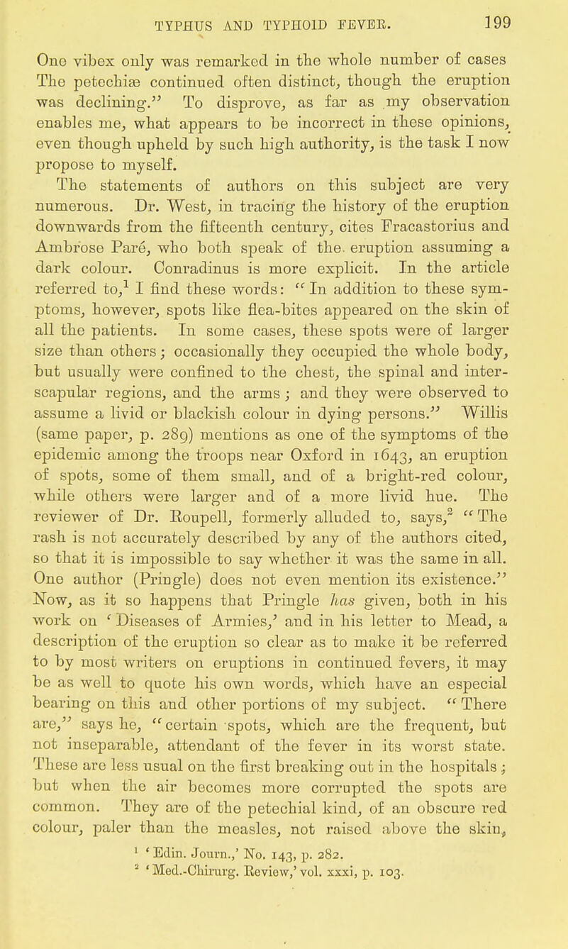 One vibex only was remarked in the whole number of cases The petechias continued often distinct, though the eruption was declining. To disprove, as far as my observation enables me, what appears to be incorrect in these opinions, even though upheld by such high authority, is the task I now propose to myself. The statements of authors on this subject are very numerous. Dr. West, in tracing the history of the eruption downwards from the fifteenth century, cites Fracastorius and Ambrose Pare, who both speak of the. eruption assuming a dark colour. Conradinus is more explicit. In the article referred to,1 I find these words:  In addition to these sym- ptoms, however, spots like flea-bites appeared on the skin of all the patients. In some cases, these spots were of larger size than others; occasionally they occupied the whole body, but usually were confined to the chest, the spinal and inter- scapular regions, and the arms; and they were observed to assume a livid or blackish colour in dying persons. Willis (same paper, p. 289) mentions as one of the symptoms of the epidemic among the troops near Oxford in 1643, an eruption of spots, some of them small, and of a bright-red colour, while others were larger and of a more livid hue. The reviewer of Dr. Eoupell, formerly alluded to, says,2  The rash is not accurately described by any of the authors cited, so that it is impossible to say whether it was the same in all. One author (Pringle) does not even mention its existence. jSTow, as it so happens that Pringle has given, both in his work on ' Diseases of Armies,' and in his letter to Mead, a description of the eruption so clear as to make it be referred to by most writers on eruptions in continued fevers, it may be as well to quote his own words, which have an especial bearing on this and other portions of my subject. There are, says he, certain spots, which are the frequent, but not inseparable, attendant of the fever in its worst state. Those are less usual on the first breaking out in the hospitals ; but when the air becomes more corrupted the spots are common. They are of the petechial kind, of an obscure red colour, paler than the measles, not raised above the skin, 1 ' Edin. Journ.,' No. 143, p. 282. 3 ' Med.-Cbirurg. Review,'vol. xxxi, p. 103.