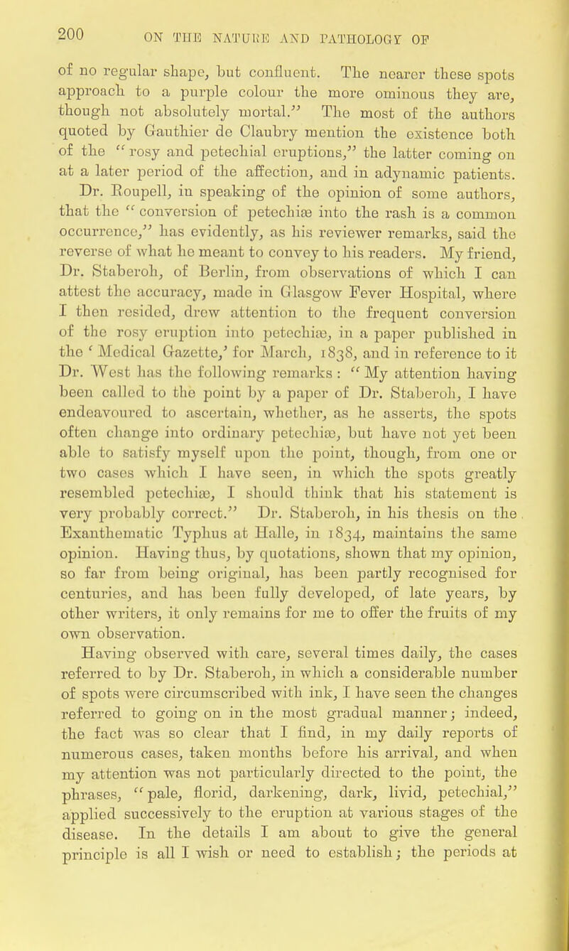 of no regular shape, but confluent. The nearer these spots approach to a purple colour the more ominous they are, though not absolutely mortal. The most of the authors quoted by Gauthier de Claubry mention the existence both of the  rosy and petechial eruptions/' the latter coming on at a later period of the affection, and in adynamic patients. Dr. Boupell, in speaking of the opinion of some authors, that the  conversion of petechia into the rash is a common occurrence, has evidently, as his reviewer remarks, said the reverse of what he meant to convey to his readers. My friend, Dr. Staberoh, of Berlin, from observations of which I can attest the accuracy, made in Glasgow Fever Hospital, where I then resided, drew attention to the frequent conversion of the rosy eruption into petechias, in a paper published in the f Medical Gazette,' for March, 1838, and in reference to it Dr. West has the following remarks :  My attention having been called to the point by a paper of Dr. Staberoh, I have endeavoured to ascertain, whether, as ho asserts, the spots often change into ordinary petechia), but have not yet been able to satisfy myself upon the point, though, from one or two cases which I have seen, in which tho spots greatly resembled petechias, I should think that his statement is very probably correct. Dr. Staberoh, in his thesis on the Exanthematic Typhus at Halle, in 1834, maintains the same opinion. Having thus, by quotations, shown that my opinion, so far from being oi'iginal, has been partly recognised for centuries, and has been fully developed, of late years, by other writers, it only remains for me to offer the fruits of my own observation. Having observed with care, several times daily, the cases referred to by Dr. Staberoh, in which a considerable number of spots were circumscribed with ink, I have seen the changes referred to going on in the most gradual manner; indeed, the fact was so clear that I find, in my daily reports of numerous cases, taken months before his arrival, and when my attention was not particularly directed to the point, the phrases,  pale, florid, darkening, dark, livid, petechial, applied successively to the eruption at various stages of the disease. In the details I am about to give the general principle is all I wish or need to establish; the periods at