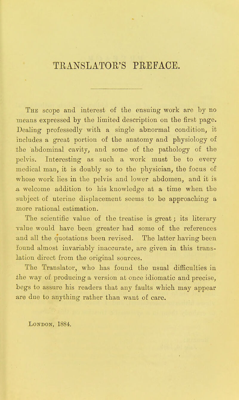 TRANSLATOR'S PREFACE. The scope and interest of the ensuing work are by no means expressed by the limited description on the first page. Dealing professedly with a single abnormal condition, it includes a great portion of the anatomy and physiology of the abdominal cavity, and some of the pathology of the pelvis. Interesting as such a work must be to every medical man, it is doubly so to the physician, the focus of whose work lies in the pelvis and lower abdomen, and it is a, welcome addition to his knowledge at a time when the subject of uterine displacement seems to be approaching a more rational estimation. The scientific value of the treatise is great; its literary value would have been greater had some of the references and all the quotations been revised. The latter having been found almost invariably inaccurate, are given in this trans- lation direct from the original sources. The Translator, who has found the usual difficulties in the way of producing a version at once idiomatic and precise, begs to assure his readers that any faults which may appear are due to anything rather than want of care. London, 1884.