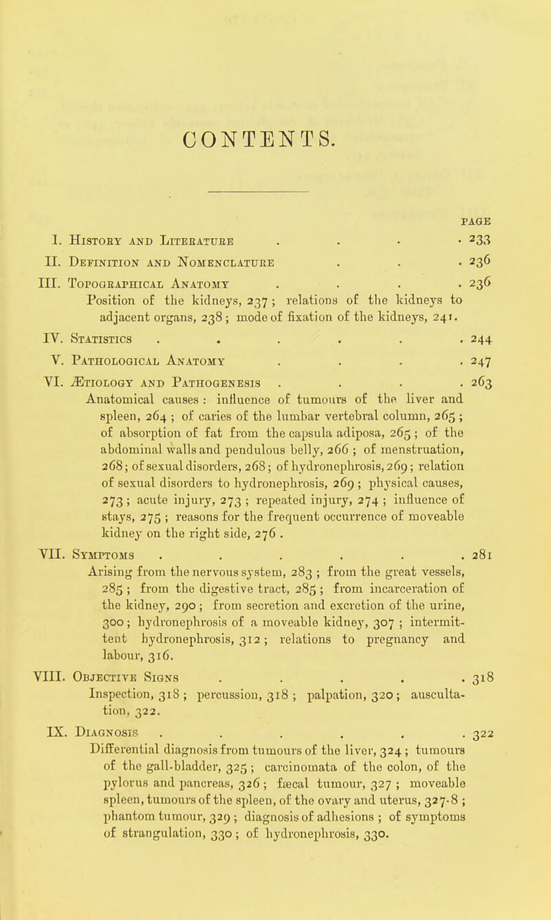 CONTENTS. PAGE 1. HlSTOET AND LlTEBATUBE . 233 II. Definition and Nomenclature . . • 236 III. Topogeaphical Anatomy .... 236 Position of the kidneys, 237 ; relations of the kidneys to adjacent organs, 238; mode of fixation of the kidneys, 241. IV. Statistics . . . . . -244 V. Pathological Anatomy . . . -247 VI. tEtiology and Pathogenesis .... 263 Anatomical causes : influence of tumours of the liver and spleen, 264 ; of caries of the lumbar vertebral column, 265 ; of absorption of fat from the eapsula adiposa, 265 ; of the abdominal walls and pendulous belly, 266 ; of menstruation, 268; of sexual disorders, 268; of hydronephrosis, 269; relation of sexual disorders to hydronephrosis, 269 ; physical causes, 273 ; acute injury, 273 ; repeated injury, 274 ; influence of stays, 275 ; reasons for the frequent occurrence of moveable kidney on the right side, 276 . VII. Symptoms . . . . . .281 Arising from the nervous system, 283 ; from the great vessels, 285 ; from the digestive tract, 285 ; from incarceration of the kidney, 290 ; from secretion and excretion of the urine, 300; hydronephrosis of a moveable kidney, 307 ; intermit- tent hydronephrosis, 312; relations to pregnancy and labour, 316. VIII. Objective Signs . . . . .318 Inspection, 318 ; percussion, 318 ; palpation, 320; ausculta- tion, 322. IX. Diagnosis ...... 322 Differential diagnosis from tumours of the liver, 324 ; tumours of the gall-bladder, 325; carcinomata of the colon, of the pylorus and pancreas, 326; ftecal tumour, 327 ; moveable spleen, tumours of the spleen, of the ovary and uterus, 327-8 ; phantom tumour, 329 ; diagnosis of adhesions ; of symptoms of strangulation, 330; of hydronephrosis, 330.