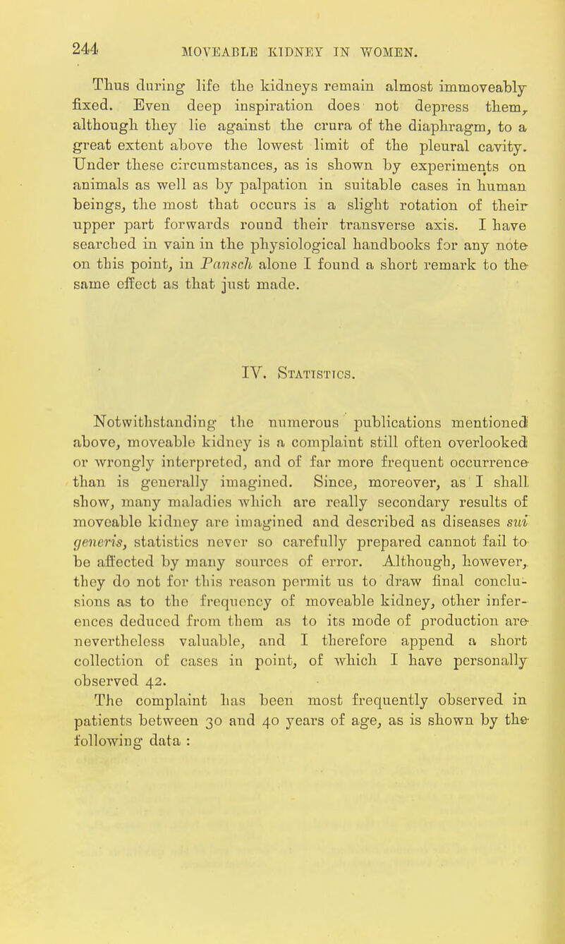 Thus during life the kidneys remain almost immoveably fixed. Even deep inspiration does not depress themr although they lie against the crura of the diaphragm, to a great extent above the lowest limit of the pleural cavity. Under these circumstances, as is shown by experiments on animals as well as by palpation in suitable cases in human beings, the most that occurs is a slight rotation of their upper part forwards round their transverse axis. I have searched in vain in the physiological handbooks for any note on this point, in Pansch alone I found a short remark to the same effect as that just made. IV. Statistics. Notwithstanding the numerous publications mentioned above, moveable kidney is a complaint still often overlooked or wrongly interpreted, and of far more frequent occurrence than is generally imagined. Since, moreover, as I shall show, many maladies which are really secondary results of moveable kidney are imagined and described as diseases sui generis, statistics never so carefully prepared cannot fail to be affected by many sources of error. Although, however, they do not for this reason permit us to draw final conclu- sions as to the frequency of moveable kidney, other infer- ences deduced from them as to its mode of production are nevertheless valuable, and I therefore append a short collection of cases in point, of which I have personally observed 42. The complaint has been most frequently observed in patients between 30 and 40 years of age, as is shown by the following data :