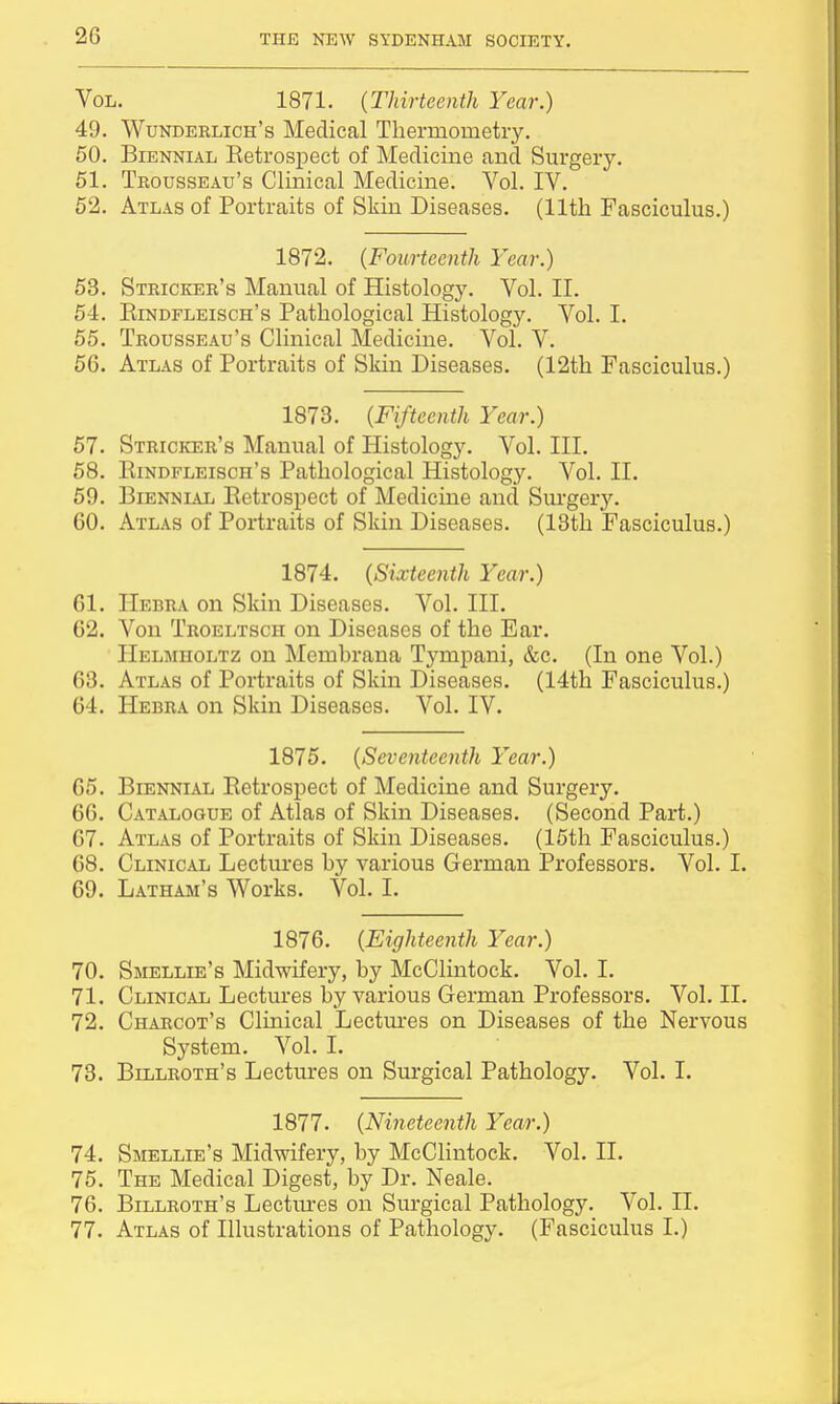 Vol. 1871. (Thirteenth Year.) 49. Wunderlich's Medical Thermometry. 50. Biennial Ketrospect of Medicine and Surgery. 51. Trousseau's Clinical Medicine. Vol. IV. 52. Atlas of Portraits of Skin Diseases. (11th Fasciculus.) 1872. (Fourteenth Year.) 53. Stricker's Manual of Histology. Vol. II. 54. Btndfleisch's Pathological Histology. Vol. I. 55. Trousseau's Clinical Medicine. Vol. V. 56. Atlas of Portraits of Skin Diseases. (12th Fasciculus.) 1873. (Fifteenth Year.) 57. Stricker's Manual of Histology. Vol. III. 58. Rindfleisch's Pathological Histology. Vol. II. 59. Biennial Retrospect of Medicine and Surgery. 60. Atlas of Portraits of Skin Diseases. (13th Fasciculus.) 1874. (Sixteenth Year.) 61. Hebra on Skin Diseases. Vol. III. 62. Von Troeltsch on Diseases of the Ear. Helmholtz on Memhrana Tympani, &c. (In one Vol.) 63. Atlas of Portraits of Skin Diseases. (14th Fasciculus.) 64. Hebra on Skin Diseases. Vol. IV. 1875. (Seventeenth Year.) 65. Biennial Retrospect of Medicine and Surgery. 66. Catalogue of Atlas of Skin Diseases. (Second Part.) 67. Atlas of Portraits of Skin Diseases. (15th Fasciculus.) 68. Clinical Lectures by various German Professors. Vol. I. 69. Latham's Works. Vol. I. 1876. (Eighteenth Year.) 70. Smellie's Midwifery, by McClintock. Vol. I. 71. Clinical Lectures by various German Professors. Vol. II. 72. Charcot's Clinical Lectures on Diseases of the Nervous System. Vol. I. 73. Billroth's Lectures on Surgical Pathology. Vol. I. 1877. (Nineteenth Year.) 74. Smellie's Midwifery, by McClintock. Vol. II. 75. The Medical Digest, by Dr. Neale. 76. Billroth's Lectures on Surgical Pathology. Vol. n. 77. Atlas of Illustrations of Pathology. (Fasciculus I.)