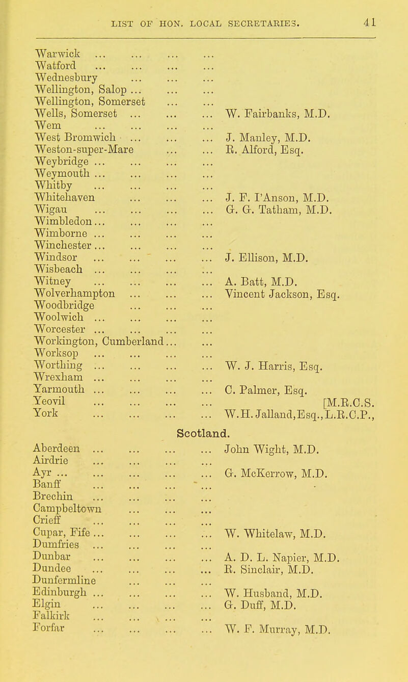 Warwick Watford Wednesbury Wellington, Salop ... Wellington, Somerset Wells, Somerset W. Fairbanks, M.D. Wem West Broniwich J. Manley, M.D. Weston-super-Mare E. Alford, Esq. Weybridge ... Weymouth ... Whitby Whitehaven J. F. I'Anson, M.D. Wigau G. G. Tatham, M.D. Wimbledon... Wimborne ... Winchester... Windsor  J. Ellison, M.D. Wisbeach Witney A. Batt, M.D. Wolverhampton Vincent Jackson, Esq. Woodbridge Woolwich Worcester ... Workington, Cumberland... Worksop Worthing W. J. Harris, Esq. Wrexham ... Yarmouth C. Palmer, Esq. Yeovil [M.B.C.S. York W.H.Jalland,Esq.,L.B.O.P., Scotland. Aberdeen ... John Wight, M.D. Airdrie Ayr G. McKerrow, M.D. Banff Brechin Campbeltown Crieff Cupar, Fife W. Whitelaw, M.D. Dumfries Dunbar A. D. L. Napier, M.D. Dundee E. Sinclair, M.D. Dunfermline Edinburgh ... W. Husband, M.D. Elgin G. Duff, M.D. Falkirk Forfar W. F. Murray, M.D.