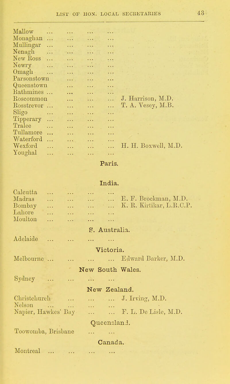 Mallow Monaghan . Mullingar . Nenagh New Boss . Newry Oniagh Parsonstown Queenstown Eathinines . Boscominon Eosstrevor Sligo Tipperary Tralee Tullarnore W aterford Wexford Youghal J. Harrison, M.D. T. A. Vesey, M.B. H. H. Boxwell, M.D. Paris. India. Calcutta Madras Bombay Lahore Moulton Adelaide Melbourne ... Sydney Christclmrch Nelson Napier, llawkes' Bay Toowoinba, Brisbane Montreal E. F. Brockman, M.D. K. E. Kirtikar, L.E.C.P. S. Australia. Victoria. Edward Barker, M.D. New South Wales. New Zealand. J. Irving, M.D. ... F. L. Do Lisle, M.D. Queensland. Canada.