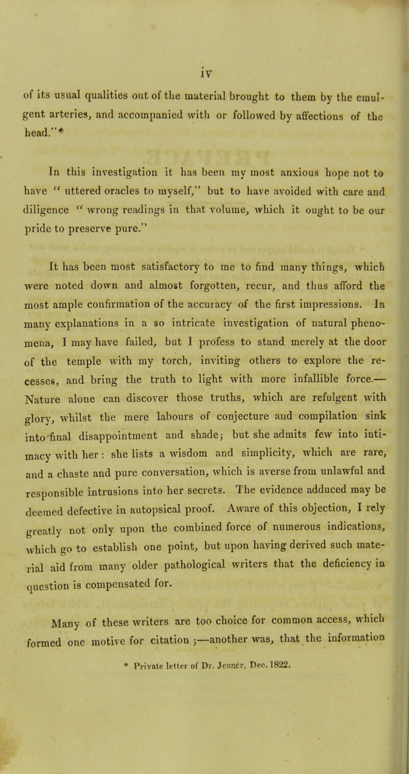 of its usual qualities out of the material brought to them by the emul- gent arteries, and accompanied with or followed by affections of the head.”* In this investigation it has been my most anxious hope not to have “ uttered oracles to myself,” but to have avoided with care and diligence “ wrong readings in that volume, which it ought to be our pride to preserve pure.” It has been most satisfactory to me to find many things, which were noted down and almost forgotten, recur, and thus afford the most ample confirmation of the accuracy of the first impressions. In many explanations in a so intricate investigation of natural pheno- mena, I may have failed, but I profess to stand merely at the door of the temple with my torch, inviting others to explore the re- cesses, and bring the truth to light with more infallible force.— Nature alone can discover those truths, which are refulgent with glory, whilst the mere labours of conjecture and compilation sink into'final disappointment and shade j but she admits few into inti- macy with her: she lists a wisdom and simplicity, which are rare, and a chaste and pure conversation, which is averse from unlawful and responsible intrusions into her secrets. The evidence adduced may be deemed defective in autopsical proof. Aware of this objection, I rely greatly not only upon the combined force of numerous indications, which go to establish one point, but upon having derived such mate- rial aid from many older pathological writers that the deficiency in question is compensated for. Many of these writers are too choice for common access, which formed one motive for citation j—another was, that the information • Private letter of Dr. Jenncr, Dec. 1822.