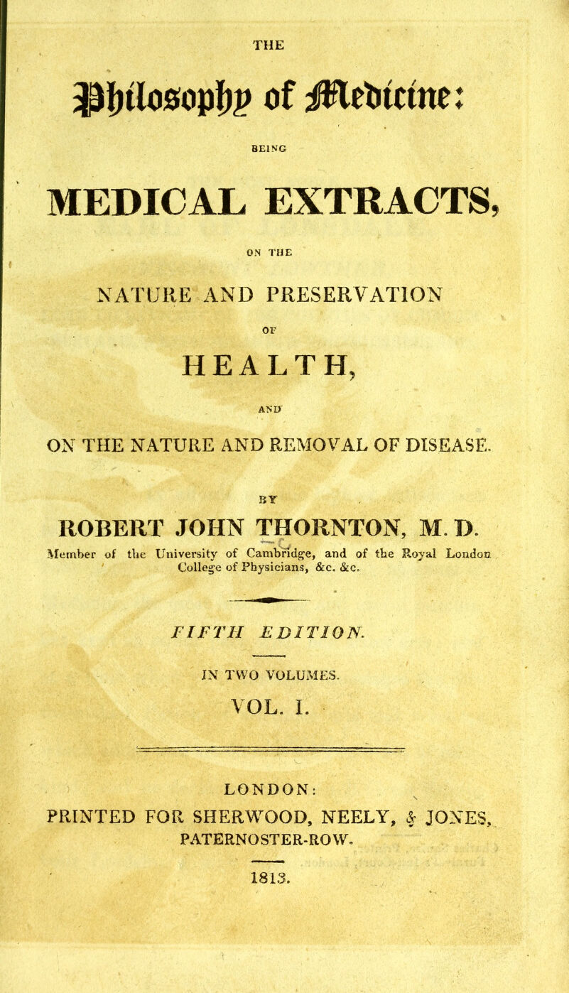 ^Ulom'bP of MtUtim: BEING MEDICAL EXTRACTS, ON THE NATURE AND PRESERVATION OF HEALTH, AND ON THE NATURE AND REMOVAL OF DISEASE, SY ROBERT JOHN THORNTON, M. D. Member of the University of Cambridge, and of the Royal London College of Physicians, &c. &c. FIFTH EDITION. JN TWO VOLUMES. VOL. L LONDON: PRINTED FOR SHERWOOD, NEELY, JONES, PATERNOSTER-ROW, 1813.