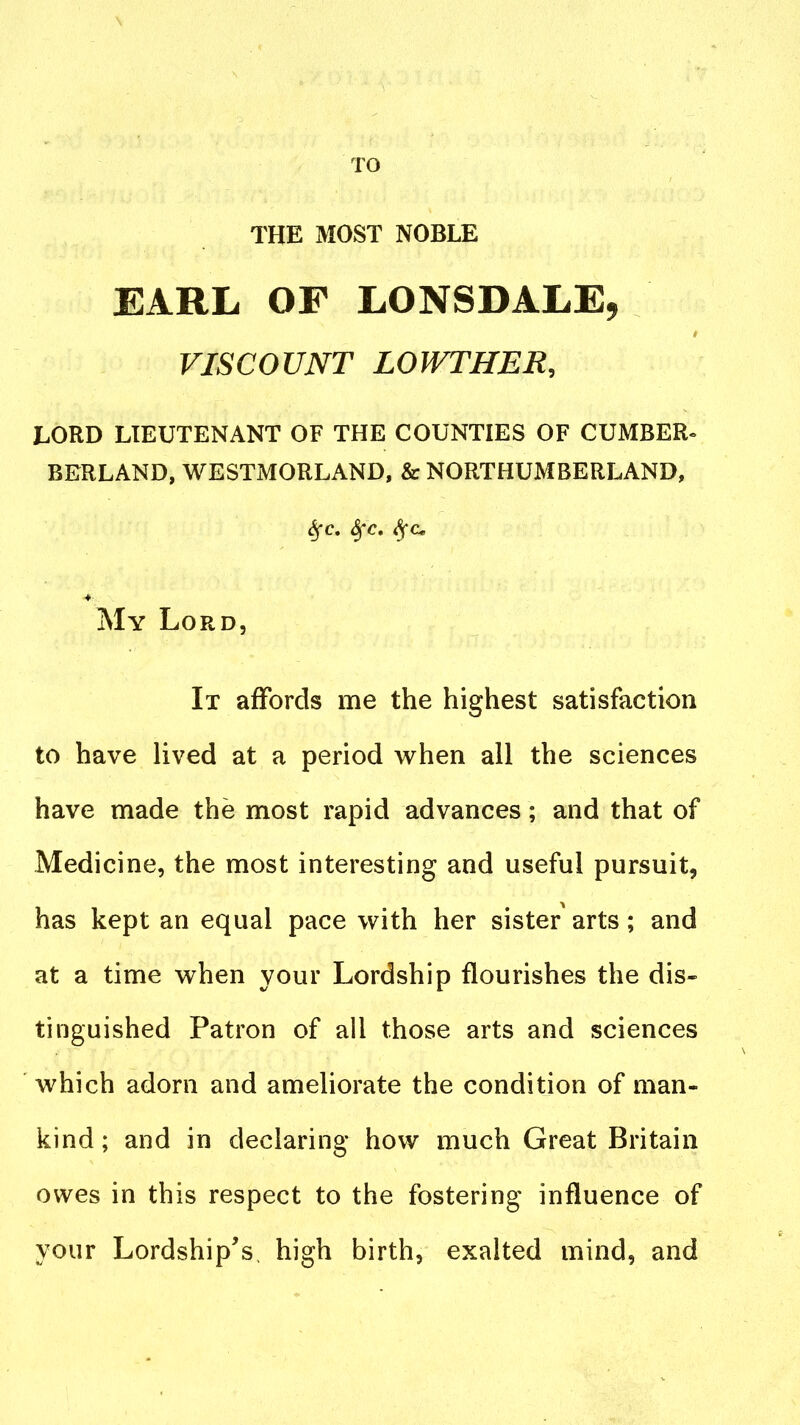 TO THE MOST NOBLE EARL OF LONSDALE, VISCOUNT LOWTHER, LORD LIEUTENANT OF THE COUNTIES OF CUMBER^ BERLAND, WESTMORLAND, & NORTHUMBERLAND, ^c. S^c, My Lord, It affords me the highest satisfaction to have lived at a period when all the sciences have made the most rapid advances; and that of Medicine, the most interesting and useful pursuit, has kept an equal pace with her sister arts; and at a time when your Lordship flourishes the dis« tinguished Patron of all those arts and sciences which adorn and ameliorate the condition of man- kind; and in declaring how much Great Britain owes in this respect to the fostering influence of your Lordship's, high birth, exalted mind, and