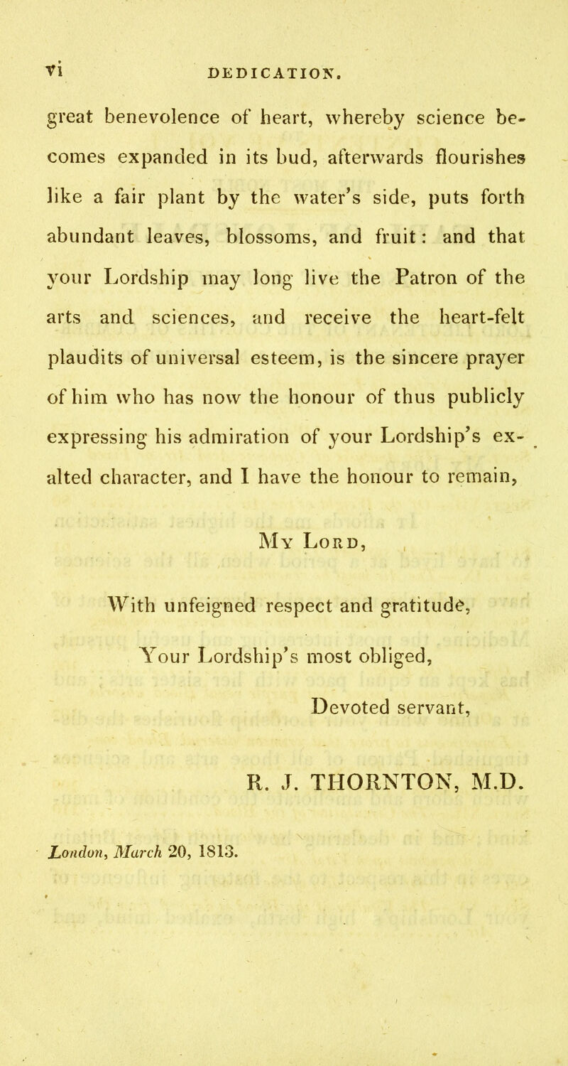 ^i DEDICATION. great benevolence of heart, whereby science be- comes expanded in its bud, afterwards flourishes like a fair plant by the water's side, puts forth abundant leaves, blossoms, and fruit: and that your Lordship may long live the Patron of the arts and sciences, and receive the heart-felt plaudits of universal esteem, is the sincere prayer of him who has now the honour of thus publicly expressing his admiration of your Lordship's ex- alted character, and I have the honour to remain, My Lord, With unfeigned respect and gratitude, Your Lordship's most obliged, Devoted servant, R. J. THORNTON, M.D. London, March 20, 1813.