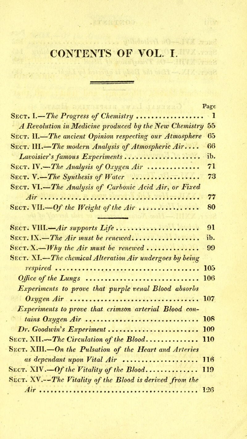 CONTENTS OF VOL. I. Page Sect. I.—The Progress of Chemistry 1 A Revolution in Medicine produced hy the New Chemistry 55 Sect. II.—The ancient Opinion respecting our Atmosphere 65 Sect. III.—The modern Analysis of Atmospheric Air,... 66 Lavoisier's famous Experiments ib. Sect. IV.—The Analysis of Oxygen Air 71 Sect. V.—The Synthesis of Water 73 Sect. VI.—The Analysis of Carbonic Acid Air, or Fixed Air 77 Sect. VIL—O/ the Weight of the Air 80 Sect. VIII.—Air supports Life 91 Sect. IX.—The Air must be renewed ib. Sect. X.— Why the Air must be renewed 99 Sect. XI.—The chemical Alteration Air undergoes by being respired 105 Office of the Lungs 106 Experiments to prove that purple venal Blood absorbs Oxygen Air 107 Experiments to prove that crimson arterial Blood con- tains Oxygen Air 108 Dr. Goodwin's Experiment 109 Sect. XII.—The Circulation of the Blood 110 Sect. XIII.—On the Pulsation of the Heart and Arteries as dependant upon Vital Air 116 Sect. XlY.-^Ofthe Vitality of the Blood 119 Sect. XV.—The Vitality of the Blood is derived from the Air 126