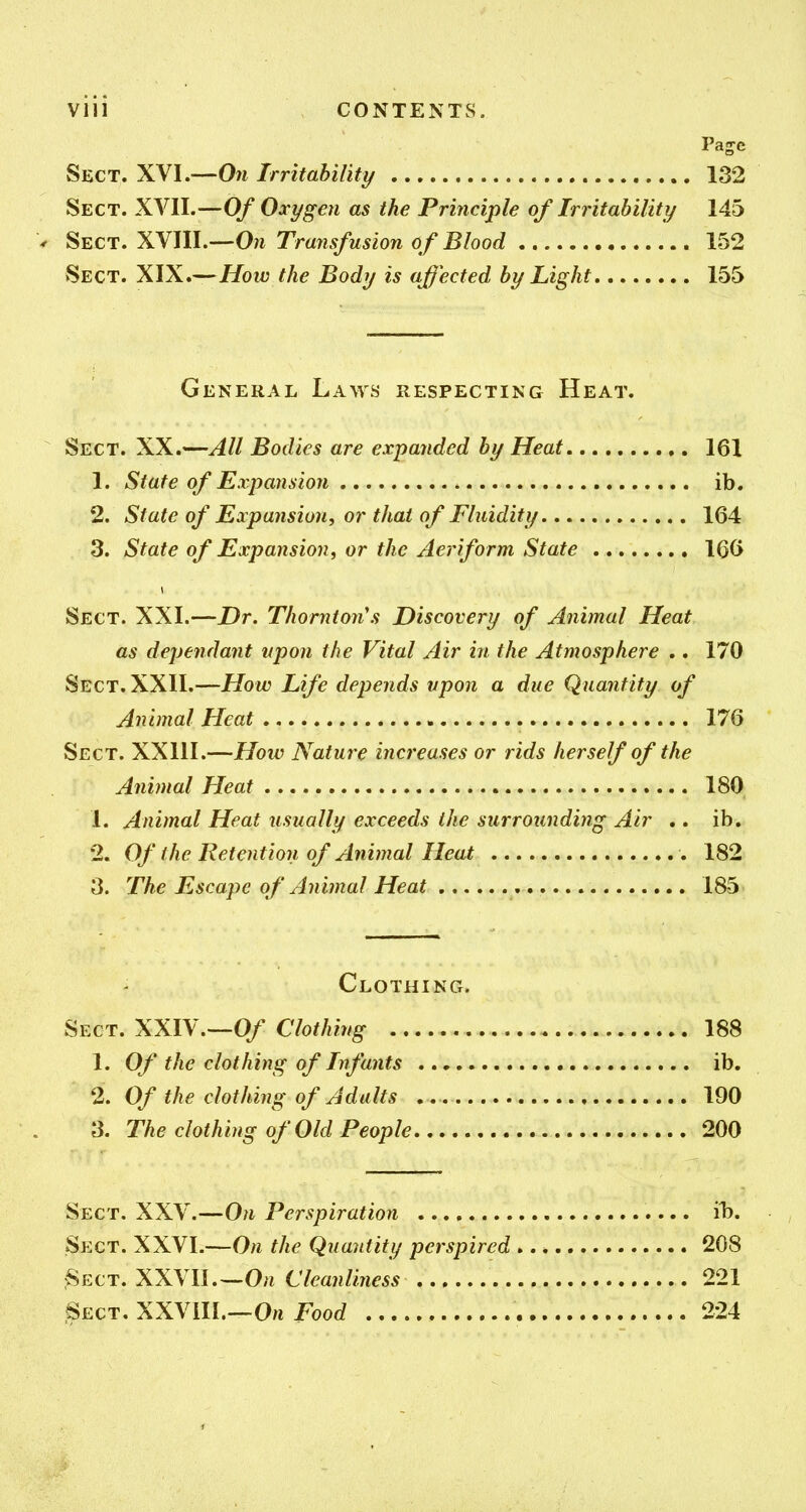 Pajc Sect. XVI.—On Irritahility 132 Sect. XVII.—Of Oxygen as the Principle of Irritability 145 ^ ^^CT,X\m.—OnTra7isfusionofBlood 152 Sect. XIX.—How the Body is affected by Light 155 General Laws respecting Heat. Sect. XX.—All Bodies are expanded by Heat 161 1. State of Expansion ib. 2. State of Expansion, or thai of Fluidity 164 3. State of Expansion, or the Aeriform State 160 Sect. XXI.—Dr. Thornton's Discovery of Animal Heat as dependant vpon the Vital Air in the Atmosphere .. 170 Sect. XXII.—How Life depends vpon a due Quantity of Animal Heat 176 Sect. XXIII.—How Nature increases or rids herself of the Animal Heat 180 1. Animal Heat usually exceeds the surrounding Air .. ib. 2. Of the Retention of Animal Heat 182 3. The Escape of Animal Heat 185 Clothing. Sect. XXIV.—O/ Clothing 188 1. Of the clothing of Infants ib, 2. Of the clothing of Adults 190 3. The clothing of Old People 200 Sect. XXV.—On Perspiration il?. Sect. XXVI.—On the Quantity perspired 208 Sect. XXVII.—O/i Cleanliness 221 Sect, XXVill.—O/i i^oo(^ 224