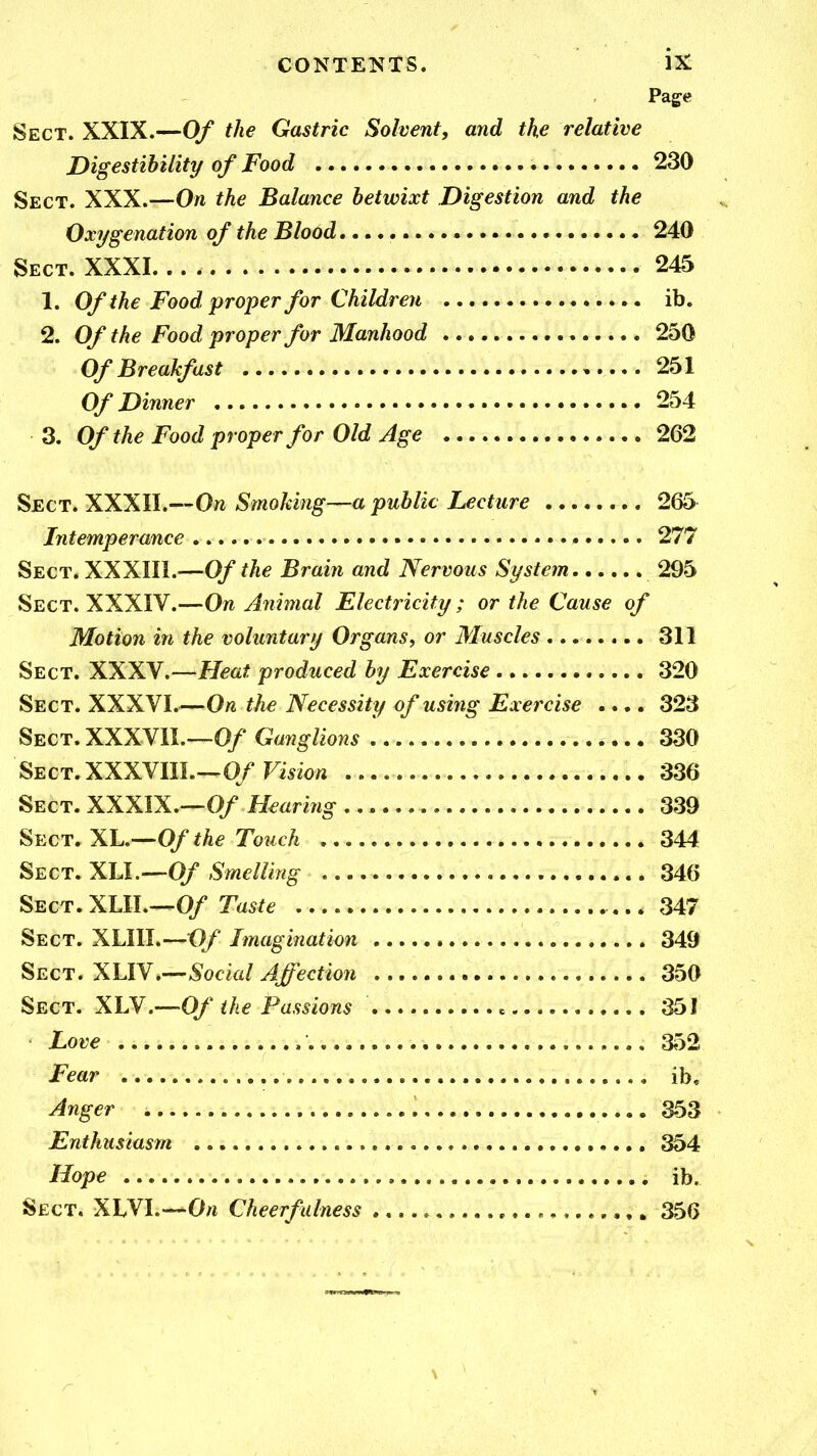 CONTENTS. ix: Page Sect. XXIX.—Of the Gastric Solvent, and the relative Digestibility of Food 230 Sect. XXX.—On the Balance betwixt Digestion and the Oxygenation of the Blood, 240 Sect. XXXI 245 1. Of the Food proper for Children ib. 2. Of the Food proper for Manhood 250 Of Breakfast 251 Of Dinner 254 3. Of the Food proper for Old Age 262 Sect. XXXII.—On Smoking—a public Lecture 265 Intemperance • 277 Sect. XXXlll.—Of the Brain and Nervous System 295 Sect. XXXIV.—On Animal Electricity ; or the Cause of Motion in the voluntary Organs, or Muscles 311 Sect. XXXV.—Heat produced by Exercise 320 Sect. XXXVI.—On the Necessity of using Exeixise .... 323 Sect.XXXVII.—0/ Ganglions 330 Sect.XXXVIIL—0/Fi*zo« 336 Sect. XXXIX.—0/ Hearing 339 ^ECT. XL.--^Of the Touch 344 Sect. XLL—0/ Smelling 346 Sect, XLlL-^Of Taste 347 Sect. XLIII.—O/ Imagination 349 Sect. XUY.-^Social Affection 350 Sect. XLY.-^Of the Passions 351 Love 352 Fear ib. Anger 353 Enthusiasm 354 Hope ib. Sect. XLVI.—Cheerfulness 356