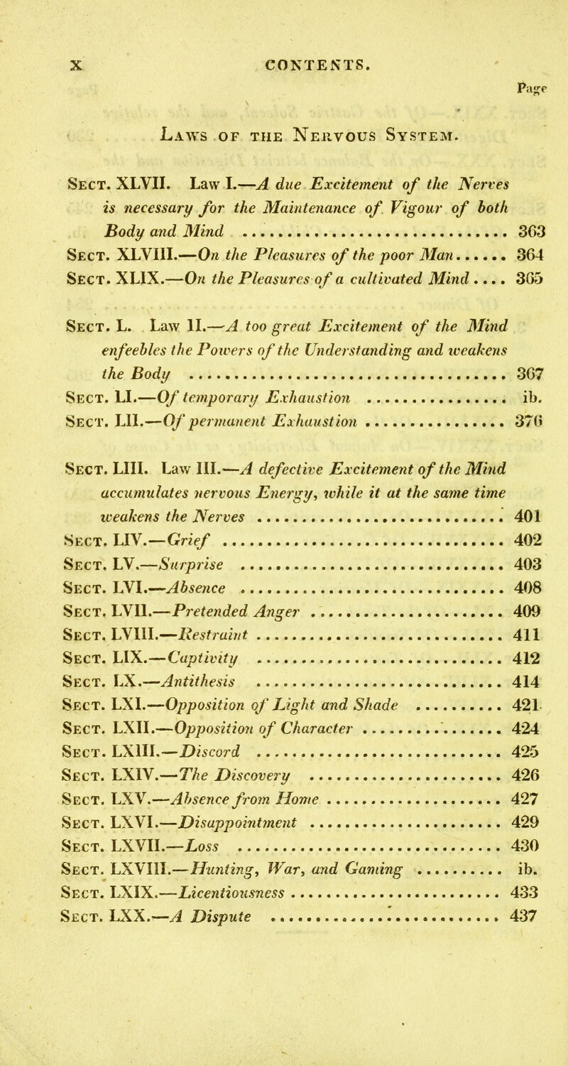 Laws of the Nehvous System. Sect. XLVII. Law I.—A due Excitement of the Nerves is necessary for the Maintenance of Vigour of both Body and Mirid 363 Sect. XLVIII.—On the Pleasures of the poor Man 364 Sect. XLIX.—On the Pleasures of a cultivated Mind.... 3G5 Sect. L. Law IL—A too great Excitement of the Mind enfeebles the Powers of the Understanding and weakens the Body 367 Sect. LL—Of temporary Exhaustion ib. Sect. LIL—Of permanent Exhaustion 370 Sect. LIIL Law IIL—A defective Excitement of the Mind accumulates nervous Energy, while it at the same time iveakens the Nerves 401 Sect. LIV.—Gn>/ 402 Sect. LV.—Surprise 403 Sect. LVL—Absence 408 Sect. LVIL—Pretended Anger 409 Sect. INllL—'Restraint 411 Sect. lAX,-^Captivity 412 Sect. LX.—Antithesis 414 Sect. LXI.—Opposition of Light and Shade 421- , Sect. LXII.—Opposition of Character 424 Sect. LX\lL--Discord 425 Sect. LXIV.—T/ie Discovery 426 Sect. LXV.—Absence from Home 427 Sect. LXVI.—Disappoiiitment 429 Sect. hX\l\.—Loss 430 Sect. LXNIW.—Hunting, War, and Gaming ib. Sect. LXIX.—Licentiousness 433 ^ECT.l.XX.'-A Dispute .' 437 '~