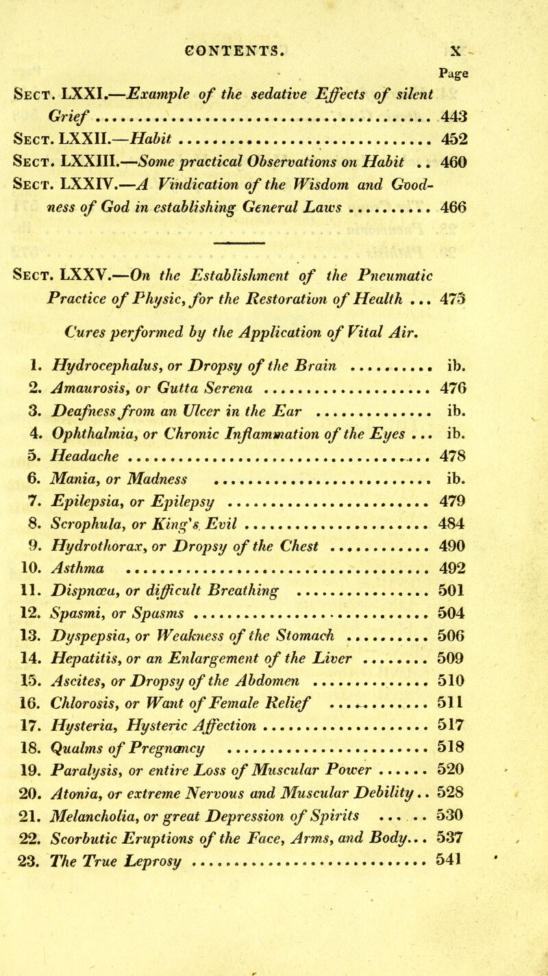 GGNTENTS. X ^ Page Sect. LXXI.—Example of the sedative Effects of silent Grief 443 Sect. LXXlh—Habit 452 Sect. LXXIII.—Some practical Observations on Habit .. 460 Sect. LXXIV.—A Vindication of the Wisdom and Good- ness of God in establishing General Laws 466 Sect. LXXV.—On the Establishment of the Pneumatic Practice of Physic, for the Restoration of Health •.. 473 Cures performed by the Application of Vital Air. 1. Hydrocephalus, or Dropsy of the Brain ib. 2. Amaurosisy or Gutta Serena 476 3. Deafness from an Ulcer in the Ear ib. 4. Ophthalmia, or Chronic Inflammation of the Eyes ... ib. 5. Headache .. 478 6. Mania, or Madness ib. 7. Epilepsia, or Epilepsy 479 8. Scrophula, or King's Evil 484 9. Hydrothorax, or Dropsy of the Chest 490 10. Asthma 492 11. Dispnoea, or difficult Breathing 501 12. Spasmi, or Spasms 504 13. Dyspepsia, or Weakriess of the Stomach ..,., 506 14. Hepatitis, or an Enlargement of the Liver 509 15. Ascites, or Dropsy of the Abdomen 510 16. Chlorosis, or Want of Female Relief ... 511 17. Hysteria, Hysteric Affection 517 18. Qualms of Pregnancy 518 19. Paralysis, or entire Loss of Muscular Power 520 20. Atonia, or extreme Nervous and Muscular Debility.. 528 21. Melancholia, or great Depression of Spirits ..... 530 22. Scorbutic Eruptions of the Face, Arms, and Body.,. 537 23. The True Leprosy 541