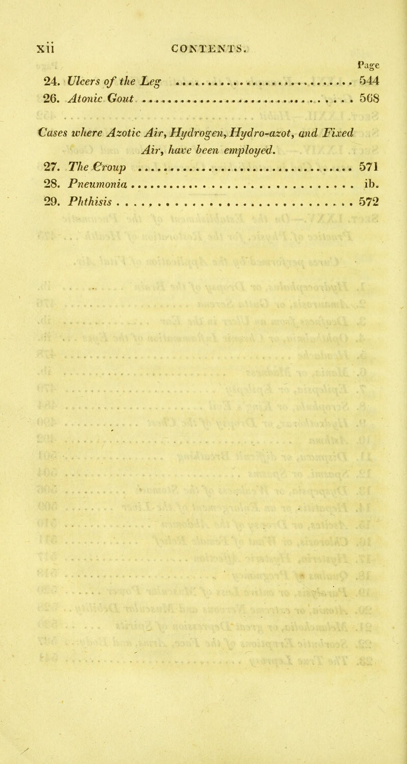 Page 24. Ulcers of the Leg 544 26. Atonic Gout , 5G8 Cases ivhere Azotic Air, Hydrogen, Hydro-azot, and Fixed Air, have been employed. 27. Theeroup 571 28. Pneumonia ib. 29. Phthisis 572