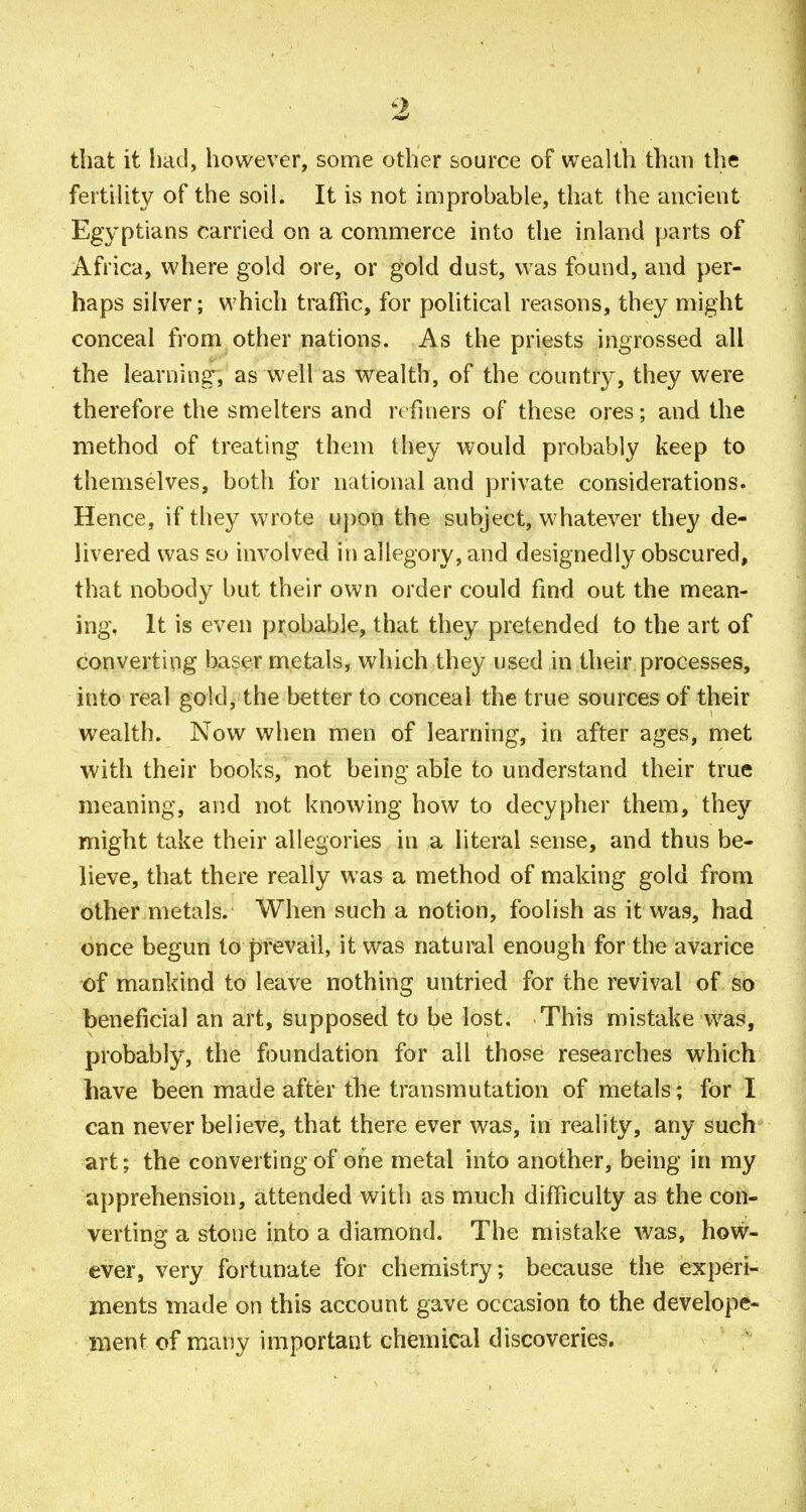 that it liad, however, some other source of wealth than the fertUity of the soil. It is not improbable, that the ancient Egyptians carried on a commerce into the inland parts of Africa, where gold ore, or gold dust, was found, and per- haps silver; which traffic, for political reasons, they might conceal from other nations. As the priests ingrossed all the learning', as well as wealth, of the country, they were therefore the smelters and refiners of these ores; and the method of treating them they would probably keep to themselves, both for national and private considerations. Hence, if they wrote u])on the subject, whatever they de- livered was so involved in allegory, and designedly obscured, that nobody but their own order could find out the mean- ing, It is even probable, that they pretended to the art of converting baser metals, which they used in their processes, into real gold, the better to conceal the true sources of their wealth. Now when men of learning, in after ages, met with their books, not being able to understand their true meaning, and not knowing how to decypher them, they might take their allegories in a literal sense, and thus be- lieve, that there really was a method of making gold from other metals. When such a notion, foolish as it was, had once begun to prevail, it was natural enough for the avarice of mankind to leave nothing untried for the revival of so beneficial an art, supposed to be lost. This mistake was, probably, the foundation for all those researches which have been made after the transmutation of metals; for I can never believe, that there ever was, in reality, any such art; the converting of one metal into another, being in my apprehension, attended with as much difficulty as the con- verting a stone into a diamond. The mistake was, how- ever, very fortunate for chemistry; because the experi- ments made on this account gave occasion to the develope- iiient of many importaut chemical discoveries.