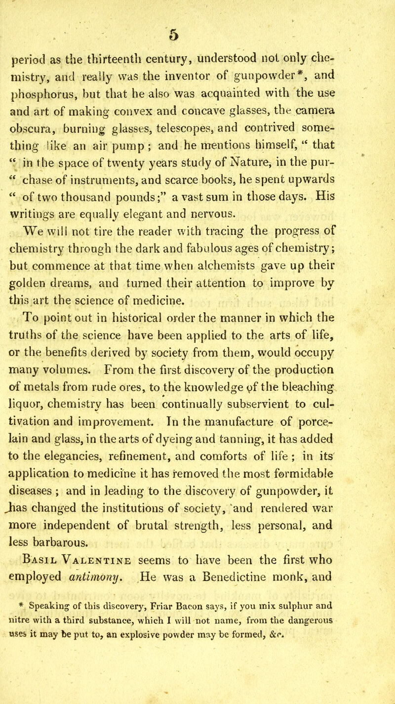 period as the thirteenth century, understood not only che- mistry, and really was the inventor of gunpowder*, and phosphorus, hut that he also was acquainted with the use and art of making convex and concave glasses, the camera obscura, burning glasses, telescopes, and contrived some- thing like an air pump ; and he mentions himself, that in the space of twenty years study of Nature, in the pur- chase of instruments, and scarce books, he spent upwards of two thousand poundsa vast sum in those days. His writings are equally elegant and nervous. We will not tire the reader with tracing the progress of chemistry through the dark and fabulous ages of chemistry; but commence at that time when alchemists gave up their golden dreams, and turned their attention to improve by this art the science of medicine. To point out in historical order the manner in which the truths of the science have been applied to the arts of life, or the benefits derived by society from them, would occupy many volumes. From the first discovery of the production of metals from rude ores, to the knowledge yf the bleaching liquor, chemistry has been continually subservient to cul- tivation and improvement. Tn the manufacture of porce- lain and glass, in the arts of dyeing and tanning, it has added to the elegancies, refinement, and comforts of life ; in its' application to medicine it has removed the most formidable diseases ; and in leading to the discovery of gunpowder, it Jias changed the institutions of society, and rendered war more independent of brutal strength, less personal, and less barbarous. Basil Valentiive seems to have been the first who employed antimony. He was a Benedictine monk, and * Speaking of this discovery, Friar Bacon says, if you mix sulphur and nitre with a third substance, which I will not name, from the dangerous uses it may be put to^ an explosive powder may be formed, &c*