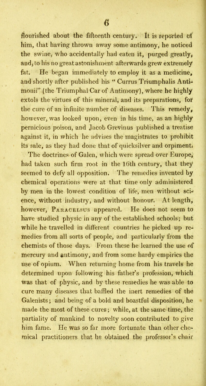 liourislied about the fifteenth century, ft is repotted (jf him, that having thrown away some antimony, he noticed the swine, who accidentally had eaten it, purged greatly, and^ to his no great astonishment afterwards grevv extremely fat. He began immediately to employ it as a medicine, and shortly after published his Curf us Triumphalis Anti^ monii (the Triumphal Car of Antimony), where he highly extols the virtues of this mineral, and its preparations, foi* the cure of an infinite number of diseases. This remedy^ however^ was looked upon, even in his time, as an highly pernicious poison, and Jacob Grevinus published a treatise against it, in which he advises the magistrates to prohibit its sale, as they had done that of quicksilver and orpimenL The doctrines of Galen, which were spread over Europe,^ had taken such firm root in the I6th century, that they Seemed to defy all opposition. The remedies invented by chemical operations were at that time only administered by men in the lowest condition of life, men without sci-» ence, vl^ithout industry, and without honour. At length, however, Paracelsus appeared. He does not seem to have studied physic in any of the established schools; but while he travelled in different countries he picked up re- medies from all sorts of people, and particularly from the chemists of those days. From these he learned the use of mercury and antimony, and from some hardy empirics the use of opium. When returning home from his travels he determined upon following his father's profession, whicli was that of physic, and by these remedies he was able to cure many diseases that baffled the inert remedies of the Galenists; and being of a bold and boastful disposition, he made the most of these cures; while, at the same time, the partiality of mankind to novelty soon contributed to give him fame. He was so far more fortunate than other che- iifiical practitioners that he obtained the professor's chair