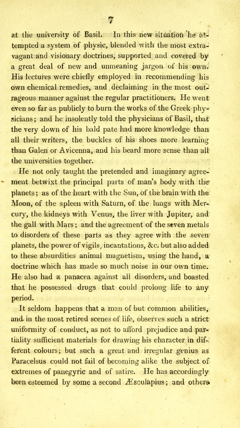 at the university of Basil. In this new situation he at- tempted a system of physic, blended with the most extra- vagant and visionary doctrines, supported and covered by a great deal of new and unmeaning jargon of his own. His lectures were chiefly employed in recommending his own chemical remedies, and declaiming in the most out- rageous manner against the regular practitioners. He went even so far as publicly to burn the works of the Greek phy- sicians ; and he insolently told the physicians of Basil, that the very down of his bald pate had more knowledge than all their writers, the buckles of his shoes more learning than Galen or Avicenna, and his beard more sense than all the universities together. He not only taught the pretended and imaginary agree- ment betwixt the principal parts of man's body with the planets; as of the heart with the Sun, of the brain with the Moon, of the spleen with Saturn, of the lungs with Mer- cury, the kidneys with Venus, the liver with Jupiter, and the gall with Mars; and the agreement of the seven metals to disorders of these parts as they agree with the seven planets, the power of vigils, incantations, &c. but also added to these absurdities animal magnetism, using the hand, a doctrine which has made so much noise in our own time. He also had a panacea against all disorders, and boasted that he possessed drugs that could prolong life to any period. It seldom happens that a man of but common abilities, and in the most retired scenes of life, observes such a strict uniformity of conduct, as not to afford prejudice and par- tiality sufficient materials for drawing his character in dif-- ferent colours; but such a great and irregular genius as Paracelsus could not fail of becoming alike the subject of extremes of panegyric and of satire. He has accordingly been esteemed by some a second iEsculapius; and othersi