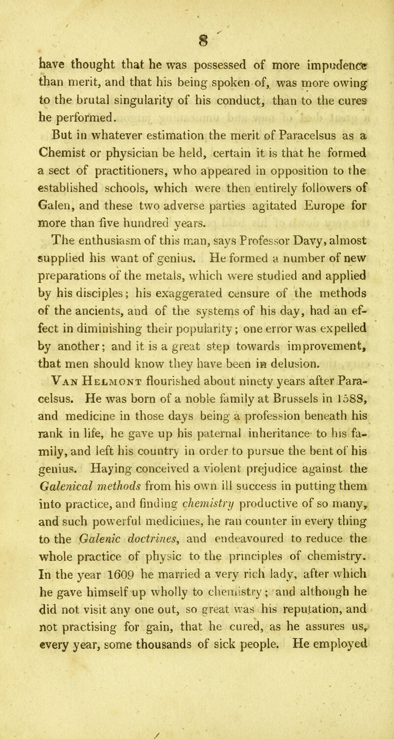 have thought that he was possessed of more impudence than merit, and that his being spoken of, was more owing to the brutal singularity of his conduct, than to the cures he performed. But iti whatever estimation the merit of Paracelsus as a Chemist or physician be held, certain it is that he formed a sect of practitioners, who appeared in opposition to the established schools, which were then entirely followers of Galen, and these two adverse parties agitated Europe for more than five hundred years. The enthusiasm of this man, says Professor Davy, almost supplied his want of genius. He formed a number of new preparations of the metals, w^hich were studied and applied by his disciples; his exaggerated censure of the methods of the ancients, and of the systems of his day, had an ef- fect in diminishing their popularity; one error was expelled by another; and it is a great step towards improvement, that men should know they have been m delusion. Van Helmont flourished about ninety years after Para- celsus. He was born of a noble family at Brussels in 1588, and medicine in those days being a profession beneath his rank in life, he gave up his paternal inheritance to his fa- mily, and left his country in order to pursue the bent of his genius. Haying conceived a violent prejudice against the Galenical methods from his own ill success in putting them into practice, and finding chemistry productive of so many, and such powerful medicines, he ran counter in every thing to the Galenic doctrines, and endeavoured to reduce the whole practice of physic to the principles of chemistry. In the year 1609 he married a very rich lady, after which he gave himself up wholly to cheniistry; and although he did not visit any one out, so s:reat was his reputation, and not practising for gain, that he cured, as he assures us, every year, some thousands of sick people. He employed