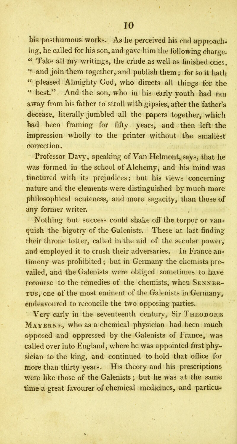 Ilis posthumous works. As he perceived his end approach- ing, he called for his son, and gave him the following charge. Take all my writings, the crude as well as finished ones, and join them together, and publish them; for so it hath pleased Almighty God, who directs all things for the best. And the son, who in his early youth had ran away from his father to stroll with gipsies, after the father*s decease, literally jumbled all the papers together, which had been framing for fifty years, and then left the impression wholly to the printer without the smallest correction. Professor Davy, speaking of Van Helmont, says, that he was formed in the school of Alchemy, and his mind was tinctured with its prejudices; but his views concerning nature and the elements were distinguished by much more philosophical acuteness, and more sagacity, than those of any former writer. Nothing but success could shake off the torpor or van- quish the bigotry of the Galenists. These at last finding their throne totter, called in the aid of the secular power, and employed it to crush their adversaries. In France an- timony was prohibited ; but in Germany the chemists pre- vailed, and the Galenists were obliged sometimes to have recourse to the remedies of the chemists, when Senner- Tus, one of the most eminent of the Galenists in Germany, endeavoured to reconcile the two opposing parties. Very early in the seventeenth century. Sir Theodore Mayerne, who as a chemical physician had been much opposed and oppressed by the Galenists of France, was called over into England, where he was appointed first phy- sician to the king, and continued to hold that office for ftiore than thirty years. His theory and his prescriptions were like those of the Galenists; but he was at the same time a great favourer of chemical medicines, and particu-
