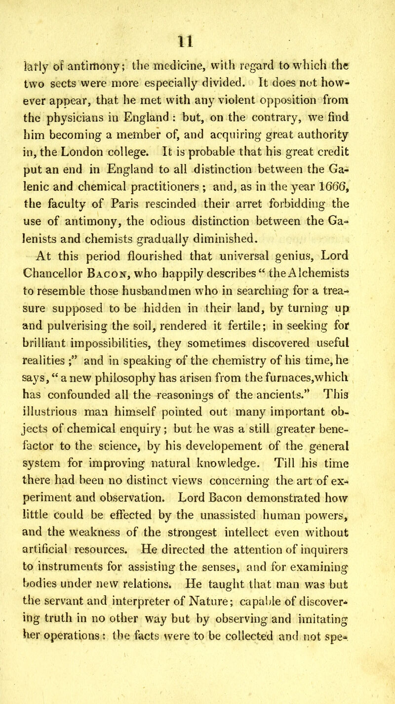 latly of antimony; the medicine, with regard to which the two sects were more especially divided. It does not how- ever appear, that he met with any violent opposition from the physicians in England : but, on the contrary, we find him becoming a member of, and acquiring great authority in, the London college. It is probable that his great credit put an end in England to all distinction between the Ga- lenic and chemical practitioners ; and, as in the year 1666^ the faculty of Paris rescinded their arret forbidding the use of antimony, the odious distinction between the Ga-^ lenists and chemists gradually diminished. At this period flourished that universal genius. Lord Chancellor Bacon, who happily describes  the Alchemists to resemble those husbandmen who in searching for a trea- sure supposed to be hidden in their land, by turning up and pulverising the soil, rendered it fertile ; in seeking for brilliant impossibilities, they sometimes discovered useful realities and in speaking of the chemistry of his time, he says, a new philosophy has arisen from the furnaces,whicli has confounded all the reasonings of the ancients. This illustrious man himself pointed out many important ob- jects of chemical enquiry ; but he was a still greater bene- factor to the science, by his developement of the general system for improving natural knowledge. Till his time there had been no distinct views concerning the art of ex- periment and observation. Lord Bacon demonstrated how little Could be effected by the unassisted human powers, and the weakness of the strongest intellect even without artificial resources. He directed the attention of inquirers to instruments for assisting the senses, and for examining bodies under new relations. He taught that man was but the servant and interpreter of Nature; capable of discover* ing truth in no other way but by observing and imitating her operations: the facts were to be collected and not spe*