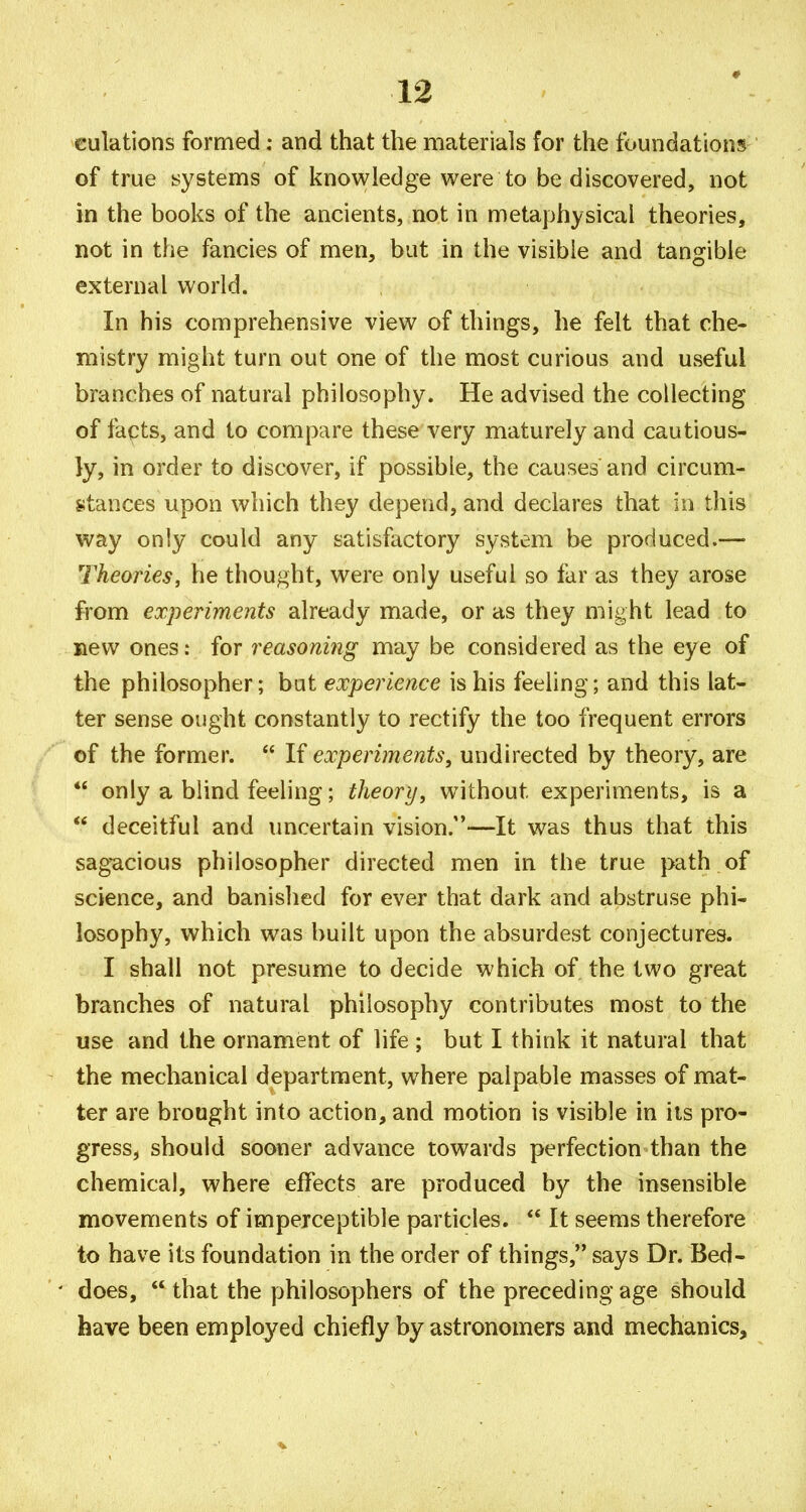 culations formed; and that the materials for the foundations of true systems of knowledge were to be discovered, not in the books of the ancients, not in metaphysical theories, not in the fancies of men, but in the visible and tangible external world. In his comprehensive view of things, he felt that che- mistry might turn out one of the most curious and useful branches of natural philosophy. He advised the collecting of facts, and to compare these very maturely and cautious- ly, in order to discover, if possible, the causes and circum- stances upon which they depend, and declares that in this way only could any satisfactory system be produced.— Theories, he thought, were only useful so far as they arose from experiments already made, or as they might lead to new ones: for reasoning may be considered as the eye of the philosopher; bat experience is his feeling; and this lat- ter sense ought constantly to rectify the too frequent errors of the former.  If experiments, undirected by theory, are *' only a blind feeling; theory, without experiments, is a ** deceitful and uncertain vision.—It was thus that this sag-acious philosopher directed men in the true path of science, and banished for ever that dark and abstruse phi- losophy, which was built upon the absurdest conjectures. I shall not presume to decide which of the two great branches of natural philosophy contributes most to the use and the ornament of life ; but I think it natural that the mechanical department, where palpable masses of mat- ter are brought into action, and motion is visible in its pro- gress, should sooner advance towards perfection than the chemical, where effects are produced by the insensible movements of imperceptible particles.  It seems therefore to have its foundation in the order of things, says Dr. Bed- does,  that the philosophers of the preceding age should have been employed chiefly by astronomers and mechanics.