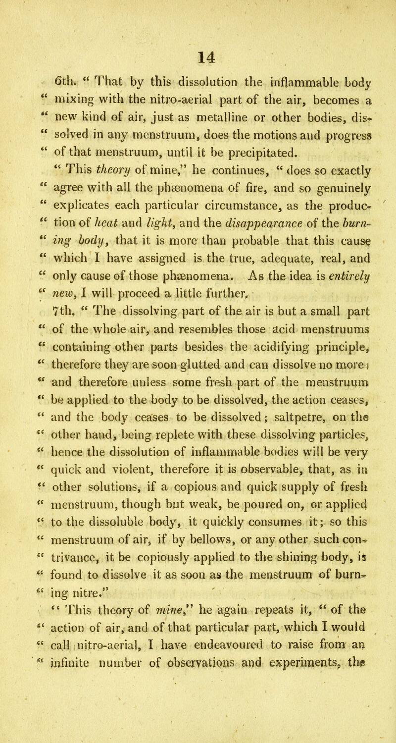 6th.  That by this dissolution the inflammable body mixing with the nitro-aerial part of the air, becomes a new kind of air, just as metalline or other bodies, dis-^ solved in any menstruum, does the motions and progress of that menstruum, until it be precipitated.  This theory of mine, he continues,  does so exactly agree with all the phdenomena of fire, and so genuinely explicates each particular circumstance, as the produc- tion of lieat and light, and the disappearance of the burn- ing body, that it is more than probable that this caus^ which I have assigned is the true, adequate, real, and only cause of those phsenomena. As the idea is entirely new, I will proceed a little further, 7th.  The dissolving part of the air is but a small part of the whole air, and resembles those acid menstruums containing other parts besides the acidifying principle, therefore they are soon glutted and can dissolve no morei and therefore unless some fresh part of the menstruum be applied to the body to be dissolved, the action ceases, and the body ceases to be dissolved; saltpetre, on the other hand, being replete with these dissolving particles, hence the dissolution of inflammable bodies will be very quick and violent, therefore it is observable, that, as in other solutions, if a copious and quick supply of fresh menstruum, though but weak, be poured on, or applied to the dissoluble body, it quickly consumes it; so this menstruum of air, if by bellows, or any other such con-^ trivance, it be copiously applied to the shining body, is found to dissolve it as soon as the menstruum of burn^ ing nitre. This theory of 7nine*' he again repeats it,  of the action of air, and of that particular part, which I would call nitro-aerial, I have endeavoured to raise from an infinite number of observations and experimentSp the