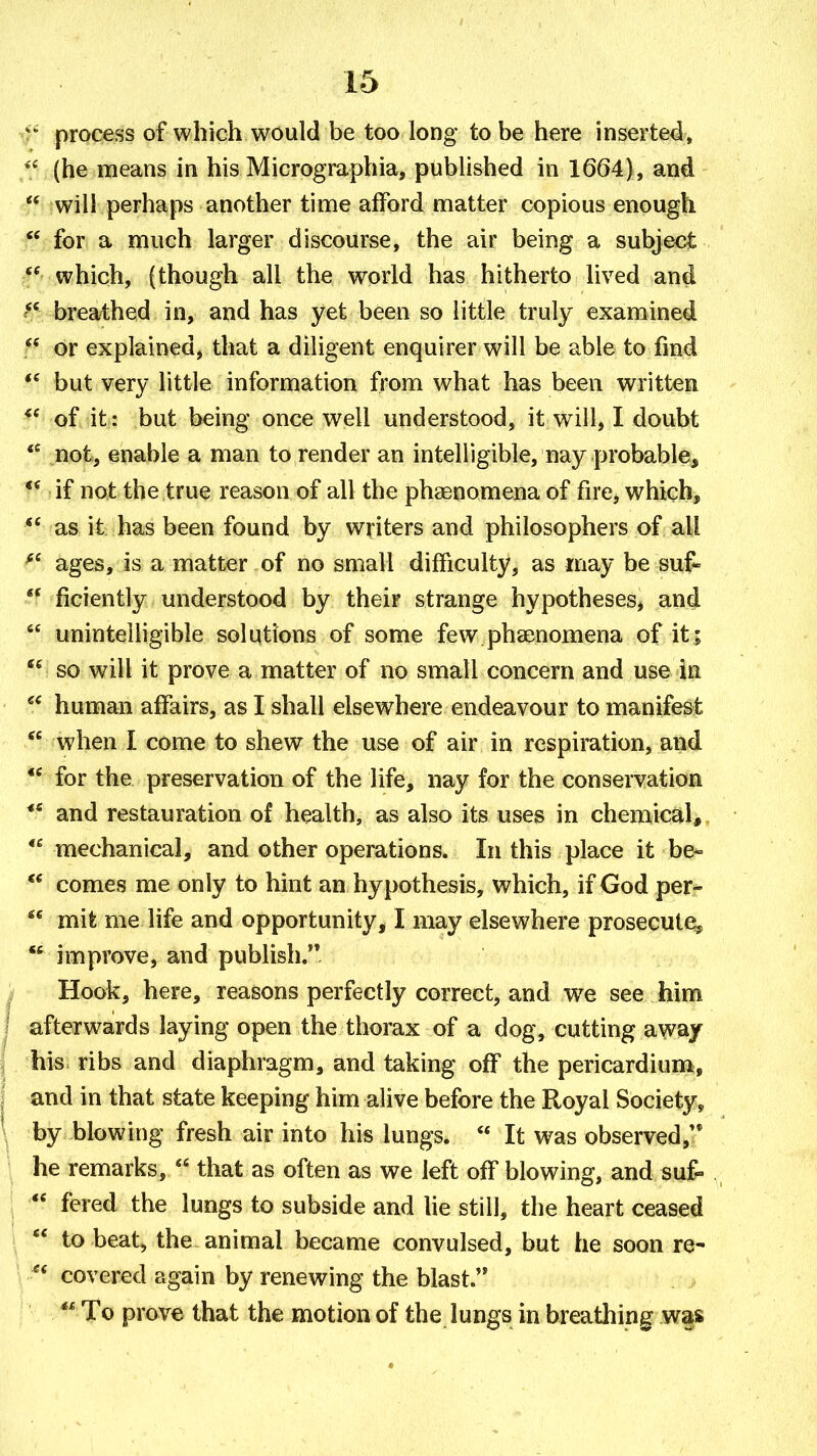 process of which would be too long to be here inserted, (he means in his Micrographia, published in 1664), and  will perhaps another time afford matter copious enough  for a much larger discourse, the air being a subject which, (though all the world has hitherto lived and breathed in, and has yet been so little truly examined  or explained, that a diligent enquirer will be able to fmd but very little information from what has been written of it: but being once well understood, it will, I doubt  not, enable a man to render an intelligible, nay probable, if not the true reason of all the phaenomena of fire, which, as it has been found by writers and philosophers of all ages, is a matter of no small difficulty, as may be suf-  ficiently understood by their strange hypotheses, and  unintelligible solutions of some few phaenomena of it ;  so will it prove a matter of no small concern and use in human affairs, as I shall elsewhere endeavour to manifest  when I come to shew the use of air in respiration, and *' for the preservation of the life, nay for the conservation and restauration of health, as also its uses in chemical, *^ mechanical, and other operations. In this place it be^  comes me only to hint an hypothesis, which, if God per-  mit me life and opportunity, I may elsewhere prosecute^  improve, and publish. Hook, here, reasons perfectly correct, and we see him afterwards laying open the thorax of a dog, cutting away his ribs and diaphragm, and taking off the pericardium, and in that state keeping him alive before the Royal Society^ by blowing fresh air into his lungs.  It was observed,'* he remarks,  that as often as we left off blowing, and suf^  fered the lungs to subside and lie still, the heart ceased  to beat, the animal became convulsed, but he soon re- covered again by renewing the blast. To prove that the motion of the lungs in breathing was