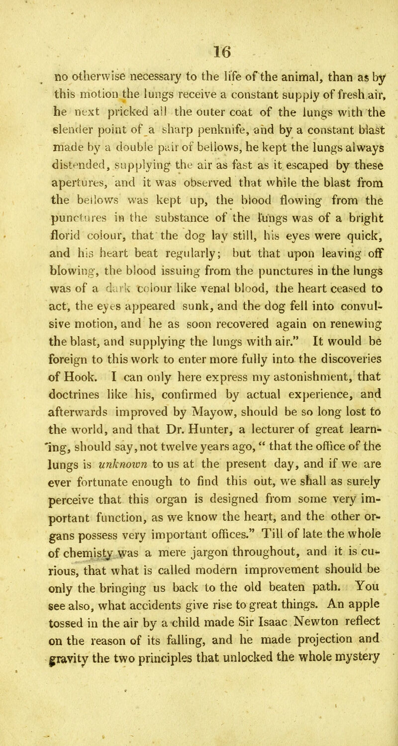 no otherwise necessary to the Hfe of the animal, than as by this motion the lungs receive a constant supply of fresh air, he next pricked all the outer coat of the lungs with the 6len(ier point of a sharp penknife, and by a constant blast made by a double pi_dr of bellows, he kept the lungs always distended, supplying the air as fast as it escaped by these apertures, and it was observed that while the blast from the bellows was kept up, the blood flowing from the punctures m the substance of the l-ungs was of a bright florid colour, that the dog lay still, his eyes were quick, and his heart beat regularly; but that upon leaving off blowing, the blood issuing from the punctures in the lungs was of a dark colour like venal blood, the heart ceased to act, the eyes appeared sunk, and the dog fell into convul- sive motion, and he as soon recovered again on renewing the blast, and supplying the lungs with air. It would be foreign to this work to enter more fully into the discoveries of Hook. I can only here express my astonishment, that doctrines like his, confirmed by actual experience, and afterwards improved by Mayow, should be so long lost to the w^orld, and that Dr. Hunter, a lecturer of great learn- 'ing, should say, not twelve years ago, that the office of the lungs is unknoivn to us at the present day, and if we are ever fortunate enough to find this out, we shall as surely perceive that this organ is designed from some very im- portant function, as we know the heart, and the other or^ gans possess very important offices. Till of late the whole of chemisty was a mere jargon throughout, and it is cu- rious, that what is called modern improvement should be only the bringing us back to the old beaten path. You see also, what accidents give rise to great things. An apple tossed in the air by a child made Sir Isaac Newton reflect on the reason of its falling, and he made projection and gravity the two principles that unlocked the whole mystery
