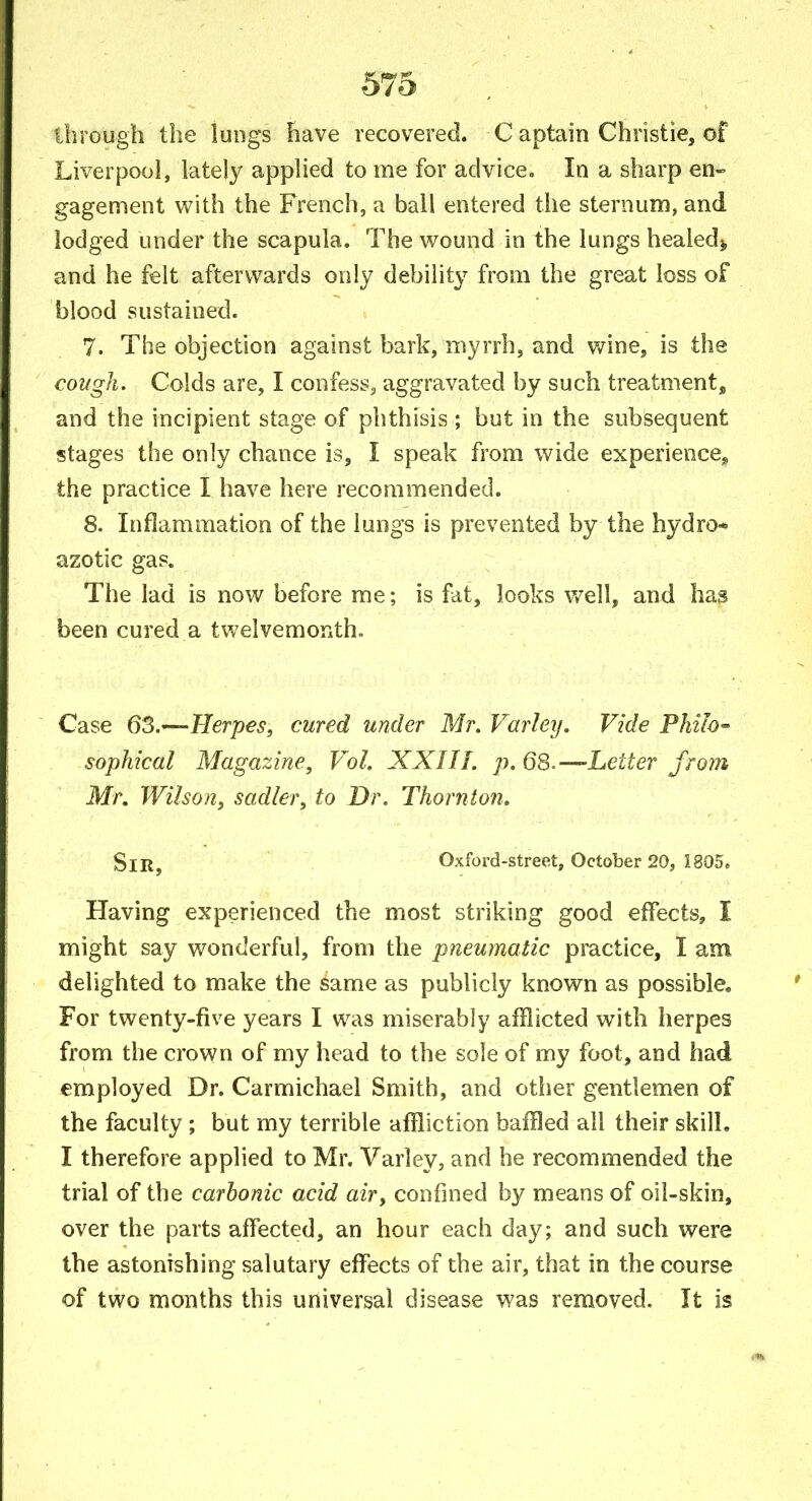through the lungs have recovered. C aptain Christie, of Liverpool, lately applied to me for advice. In a sharp en^ gagement with the French, a ball entered the sternum, and lodged under the scapula. The wound in the lungs healedj, and he felt afterwards only debility from the great loss of blood sustained. 7. The objection against bark, myrrh, and v/ine, is the cough. Colds are, I confess, aggravated by such treatment, and the incipient stage of phthisis ; but in the subsequent stages the only chance is, I speak from wide experience^ the practice I have here recommended. 8. Inflammation of the lungs is prevented by the hydro- azotic gas. The lad is now before me; is fat, looks well, and has been cured a twelvemonth. Case QZ.-—Herpes, cured under Mr. Farley. Vide Philo- sophical Magazine, Vol. XXIIL p. 68.—Letter frorn Mr, Wilson, sadler, to Dr. Thornton. Sir, Oxford-street, October 20, 1805e Having experienced the most striking good effects, I might say wonderful, from the pneumatic practice, I am. delighted to make the same as publicly known as possible. For twenty-five years I was miserably afflicted with herpes from the crown of my head to the sole of my foot, and had employed Dr. Carmichael Smith, and other gentlemen of the faculty; but my terrible affliction baffled all their skill, I therefore applied to Mr. Varley, and he recommended the trial of the carbonic acid air, confined by means of oil-skin, over the parts affected, an hour each day; and such were the astonishing salutary effects of the air, that in the course of two months this universal disease was removed. It is