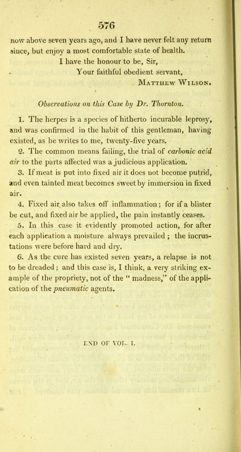 now above seven years ago, and I have never felt any return since, but enjoy a most comfortable state of health. I have the honour to be, Sir, Your faithful obedient servant, Matthew Wilson* Observations on this Case by Dr. Thornton, 1. The herpes is a species of hitherto incurable leprosy, and was confirmed in the habit of this gentleman, having existed, as he writes to me, twenty-five years. 2. The common means failing, the trial of carbonic acid air to the parts atfected was a judicious application. 3. If meat is put into fixed air it does not become putrid, and even tainted meat becomes sweet by immersion in fixed air. 4. Fixed air also takes off inflammation ; for if a blister be cut, and fixed air be applied, the pain instantly ceases. 5. In this case it evidently promoted action, for after each application a moisture always prevailed ; the incrus- tations were before hard and dry. 6. As the cure has existed seven years, a relapse is not to be dreaded ; and this case is, I think, a veiy striking ex- ample of the propriety, not of the  madness, of the appli- cation of the pneumatic agents. END OF VOL. I.