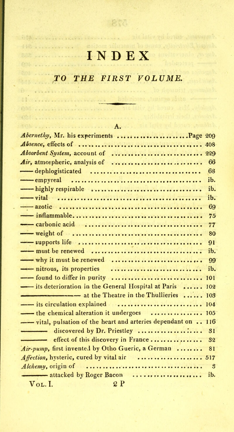 INDEX TO THE FIRST VOLUME. A. Ahernethyy Mr. his experiments Page 209 Absence^ effects of 408 Absorbent Siystem^ account of 229 ^2>, atmospheric, analysis of , 66 — dephlogisticated 68 — empyreal lb. highly respirable * ib. — vital ib. . —— azotic 69 inflammable 73 —— carbonic acid 77 —— weight of 80 supports life 91 ■ must be renewed ib. — why it must be renewed 99 ——nitrous, its properties ib. found to differ in purity 101 — its deterioration in the General Hospital at Paris 102 II at the Theatre in the ThuUieries ...... 103 its circulation explained 104 the chemical alteration it undergoes 105 vital, pulsation of the heart and arteries dependant on .. 116 ——- discovered by Dr. Priestley 1.... 31 ■ effect of this discovery in France 32 Air-pumpt first invented by Otho Gueric, a German 81 Affection, hysteric, cured by vital air 517 Alchemyt origin of 3 attacked by Roger Bacon , ib. VoL.I. 2P