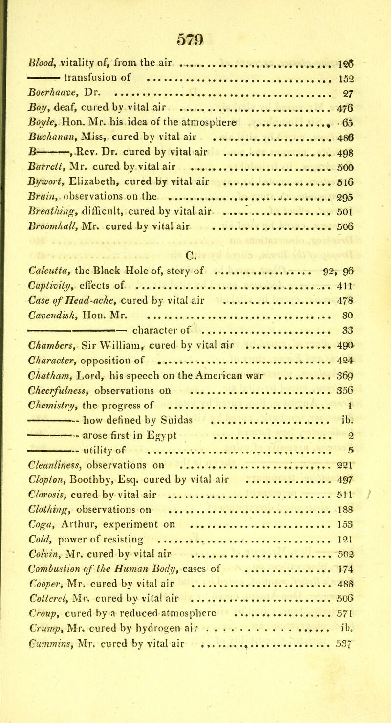 Blood, vitality of, from the air Igg ' transfusion of 152 BoerhaavCy Dr 27 Boi/, deaf, cured by vital air 476 Boyle^ Hon. Mr. his idea of the atmosphere , - 65 Buchanan^ Miss, cured by vital air , 486 B ■—, Rev. Dr. cured by vital air 498 Barretty Mr. cured by vital air . 500 Bi/worty Elizabeth, cured by vital air 5l6 Brain, observations on the j 295 Breathing, difficult, cured by vital air 501 Brobmhally Mr. cured by vital air 506 C. Calcutta, the Black Hole of, story of 92, 96 Captivity, effects of , 411 Case of Head-ache, cured by vital air 478 Cavendish, Hon. Mr 30 ■ — character of S3 Chambers, Sir William, cured by vital air 490- Character, opposition of 424 Chatham, Lord, his speech on the American war 369 Cheerfulness, observations on , 356 Chemistry, the progress of 1 — how defined by Suidas ib. arose first in Egypt 2 utility of ^. 5 Cleanliness^ observations on 221 Clopton, Boothby, Esq. cured by vital air 497 Clorosis, cured by vital air 511 / Clothing, observations on 188 Coga, Arthur, experiment on 153 Cold, power of resisting- 121 Colvin, Mr. cured by vital air 502 Combustion of the Human Body, cases of 174 Cooper, Mr. cured by vital air 488 Cotterel, Mr. cured by vital air 506 Croup, cured by a reduced atmosphere 571 Crump, Mr. cured by hydrogen air ib, Cummins, Mr. cured by vital air , 537