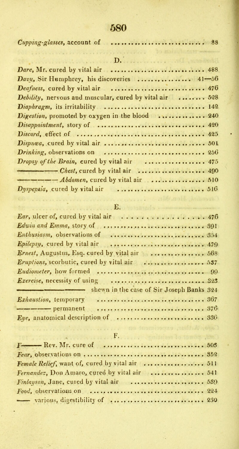 Cupping-glassest account of 83 D. Darcy Mr. cured by vital air • 488 Davy.f Sir Humphrey, bis discoveries 41—56 Deaf/iesSy cured by vital air 476 Dedilitj/y nervous and muscular, cured by vital air SSS Diaphragmf its irritability 142 Digestion, promoted by oxygen in the blood 240 Disappointment^ story of 420 Discord, efiect of 425 Dispncea, cured by vital air , 50L Drinking, observations on 256 Dropsy of the Brain, cured by vital air 475 —— Chest, cured by vital air 490 Abdomen, cured by vital air 510 Dyspeptla^ cured by vital air 5l6 E. Ear, ulcer of, cured by vital air 476 Edwin and Emma, story of 391 Enthusiasm, observations of 354 Epilepsy, cured by vital air 479 Ernest, Augustus, Esq. cured by vital air 568 Eruptions, scorbutic, cured by vital air 5S7 Eudiometer, how formed 99 Exercise, necessity of using 323 ' — ——— shewn in the case of Sir Joseph Banks 324 Exhaustion, temporary 367 permanent 376 Eye, anatomical description of 336 F. J' Rev. Mr. cure of 50S Eear, observations on 852 Female Relief, want of, cured by vital air 511 Fernandez, Don Amaro, cured by vital air 541 Finlayson, Jane, cured by vital air 5S9 Food, observations on ,. 224 —■ various, digestibility of , 230