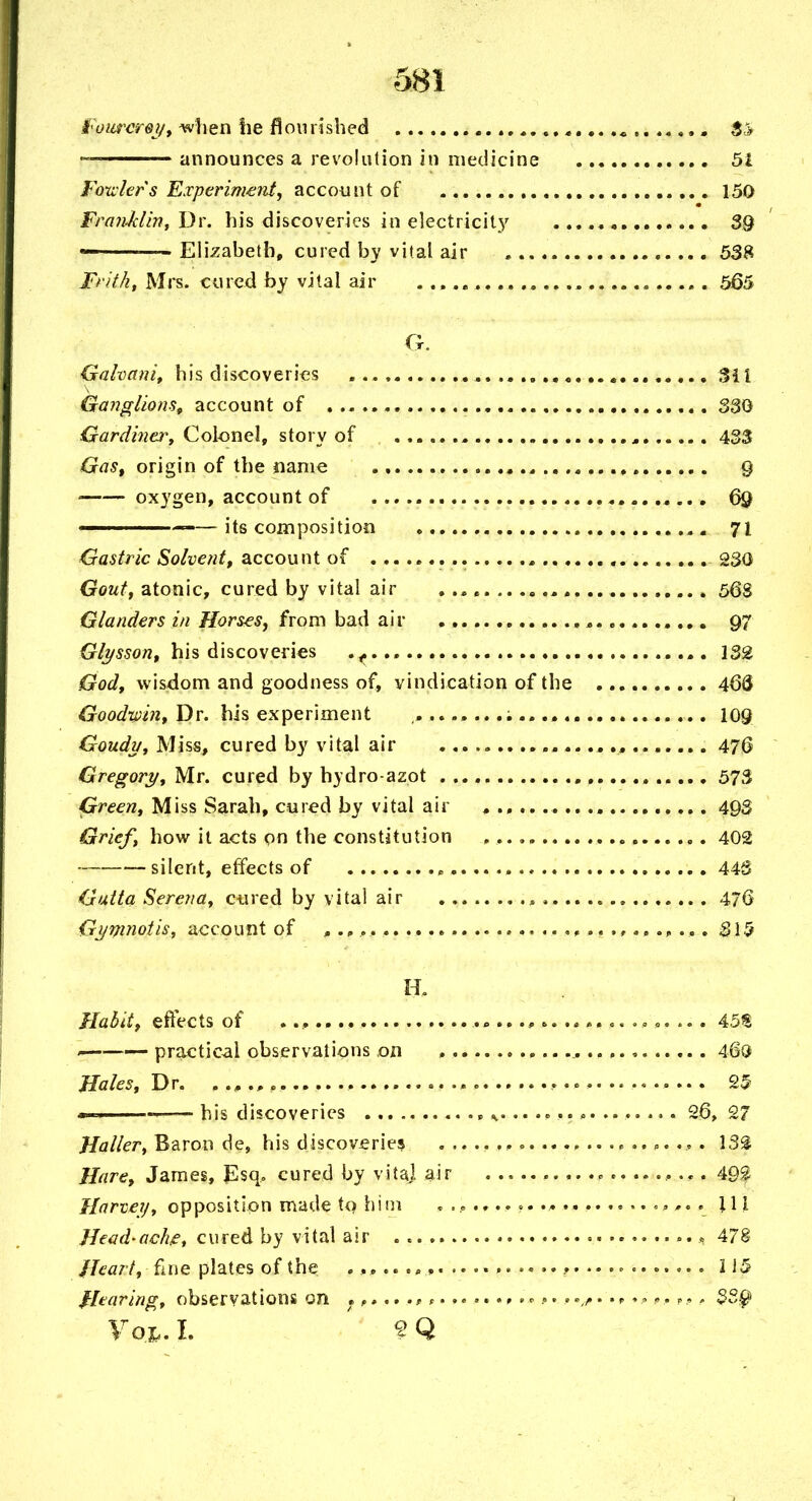 i'oiircrej/f ^hen he Bourhhed 4.., 5<> — announces a revolution in medicine 51 Fotvlers Experiment^ account of , 150 Fra7iJclm, Dr. his discoveries in electricit}^ 39 - Elizabeth, cured by vital air 538 Fritht Mrs. cured by vital air ,. 565 0. Gahanit his discoveries , %i\ Ganglions, account of 330 GardincTy QoUyneXf story of , 433 Gas, origin of the name , 9 oxygen, account of 69 =—its composition 7I Gastric Solvent, account of , 230 Gouff atonic, cured by vital air 56S Glanders in Horses y from bad air 97 his discoveries 132 God, wisdom and goodness of, vindication of the 46(5 Dr. his experiment los Goudu, Miss, cured by vital air 476 Gregort/, Mr. cured by hydro-azot 573 Green, Miss Sarah, cured by vital air 493 Grief, how it acts on the constitution 402 —. silent, effects of « 443 Gutta Serena, cured by vital air ^ .. 476 Gjjmnotis, account of ^........... 31 -5 a Habit, effects of .., «, ... 45S practical observations on 46Q Hales, Dr. 25 • I.I —— his discoveries ^... ............. 26, 27 Holier, Baron de, his discoveries 133 Hare, James, Esq. cured by vita] air 49| Harvey, opposition made tq hini ,,... \\\ Head'ache, cured by vital air « 478 Heart, fine plates of the ........................ ^ il5 fhaving, observations on , 3Sr^ Fox. I. ' ^ Q