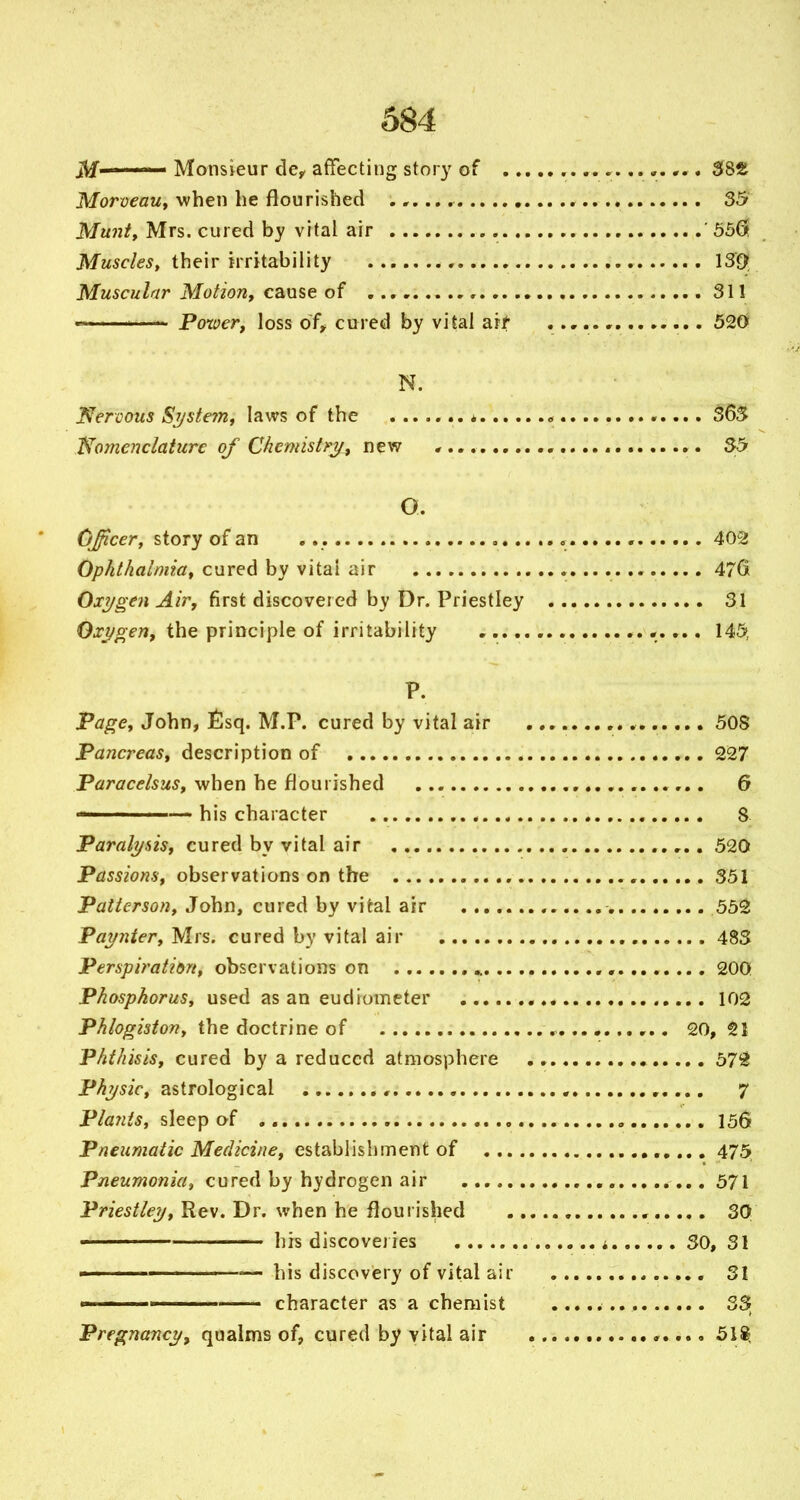 M ' ' Monsieur de^ affecting story of 38S JWoryeaw, when he flourished 35 Muni, Mrs. cured by vital air ' 556 JVfM5c/e5, their irritability 139 Muscular Motion, cause of 311 •= ^—- Power, loss of^ cured by vital arf 520 N. Nercous Sjjstem, laws of the ^ 36S 'Nomenclature of Chemistry, new , ,. 35 O. Officer, story of an 402 Ophthalmia, cured by vital air 476 Oxygen Air, first discovered by Dr. Priestley 31 Oxygen, the principle of irritability .,..., ... 145, P. Page, John, £sq. M.P. cured by vital air 508 Pancreas, description of 227 P<3(r<7c<?/5M5, when he flourished 6 — his character 8 Paralysis, cured by vital air 520 Passions, observations on the 351 Patterson, John, cured by vital air , 552 Paynter, Mrs. cured by vital air 483 Perspiration, observations on * 200 Phosphorus, used as an eudiometer 102 P-^/o^/j/ow, the doctrine of , . 20,21 Phthisis, cured by a reduced atmosphere 57^ Physic, astrological , 7 Pla?iis, sleep of 156 Pneumatic Medicine, establishment of 475 Pneumonia, cured by hydrogen air 571 Pn>5//^3', Rev. Dr. when he flourished , 30 ■ his discoveries i SO, 31 ' ' ' • — his discovery of vital air SI I ' character as a chemist 33; Pregnancyf qualms of, cured by vital air 51^