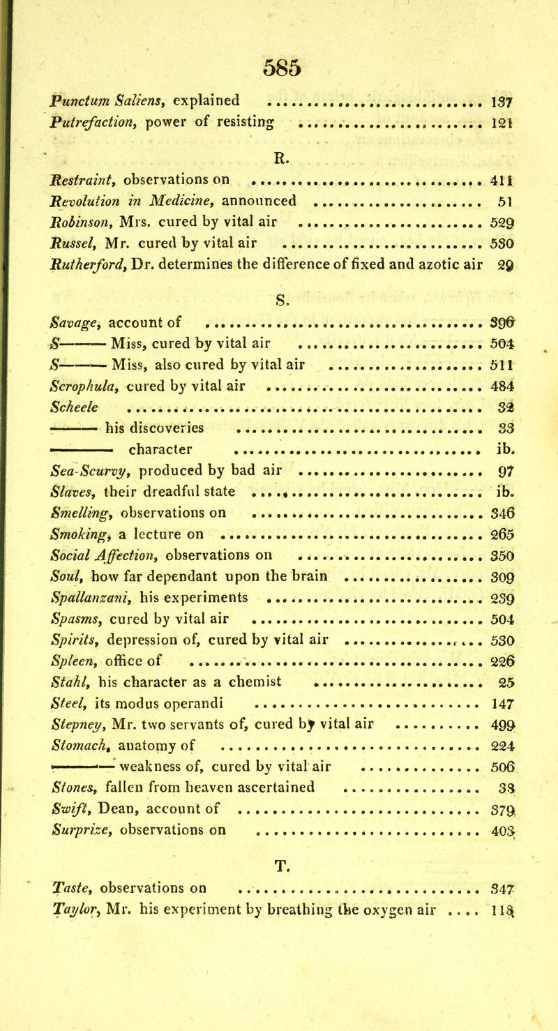 Punctum Saiiens, explained , 137 Putrefaction, power of resisting 121 R. Restraint, observations on ., 411 Pevolution in Medicine, announced 51 Robinson, Mrs. cured by vital air , 529 Russel, Mr. cured by vital air 530 Rutherford, Dr. determines the difference of fixed and azotic air 29 S. Savage, account of 390 ^ Miss, cured by vital air 504 S Miss, also cured by vital air 511 Scrophula, cured by vital air 484 Scheele 32 ! his discoveries 33 V character ib. Sea-Scurvi/, produced by bad air 97 Slaves, their dreadful state ib. Smelling, observations on 346 Smoking, a lecture on 265 Social Affection, observations on 350 Soul, how far dependant upon the brain 309 Spallanzani, his experiments 2S9 Spasms, cured by vital air 504 Spirits, depression of, cured by vital air r ^,, 530 Spleen, office of 226 Stahl, his character as a chemist , 25 Steel, its modus operandi 147 Stepney, Mr. two servants of, cured bj' vital air 499 Stomach, anatomy of 224 ■ ■ weakness of, cured by vital air 506 Stones, fallen from heaven ascertained S.Br Swift, Dean, account of 379 Surprize, observations on 403 T. Taste, observations on 347 Taylor^ Mr. his experiment by breathing the oxygen air ..,, 1