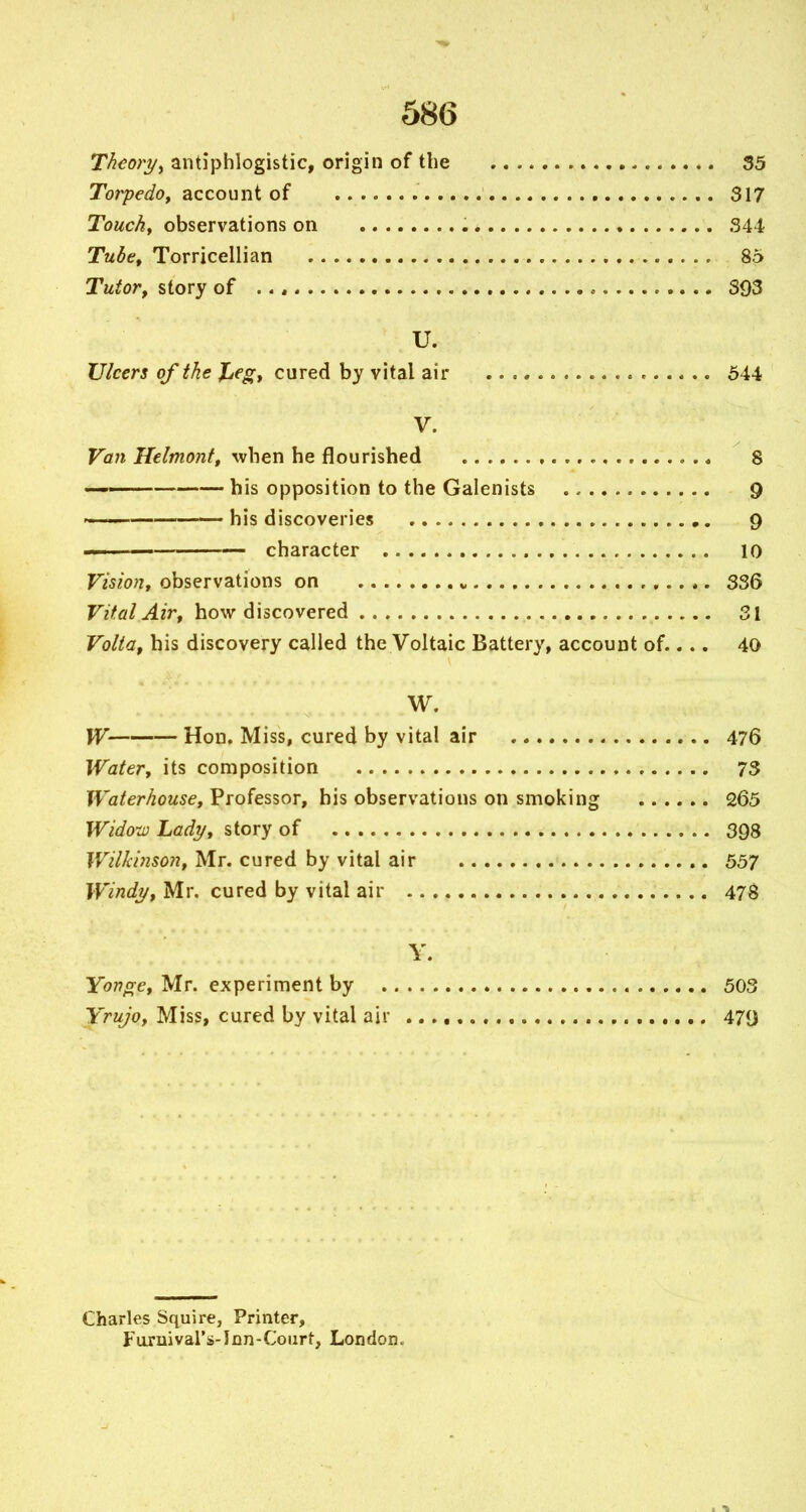 Theoryy antiphlogistic, origin of the 35 Torpedoy ?icco\Mii 317 Touchy observations on , ♦ 344 Tubct Torricellian 85 Tutor, story of , 393 U. Ulcers of the JLegf cured by vital air 644 V. Van Helmonft when he flourished 8 ■ his opposition to the Galenists 9 — his discoveries 9 character 10 Vision, observations on 336 Vital Air, how discovered 31 Volta, his discovery called the Voltaic Battery, account of.... 40 W. W Hon. Miss, cured by vital air 476 Water, its composition 73 Waterhouse, Professor, his observations on smoking 265 Wido-iv Lady, story of 398 Wilkinson, Mr. cured by vital air 557 Windy, Mr. cured by vital air 478 Y. Yoncre, Mr. experiment by 503 Yrujo, Miss, cured by vital air 479 Charles Squire, Printer, Furuivars-lDn-Coiirt, London.