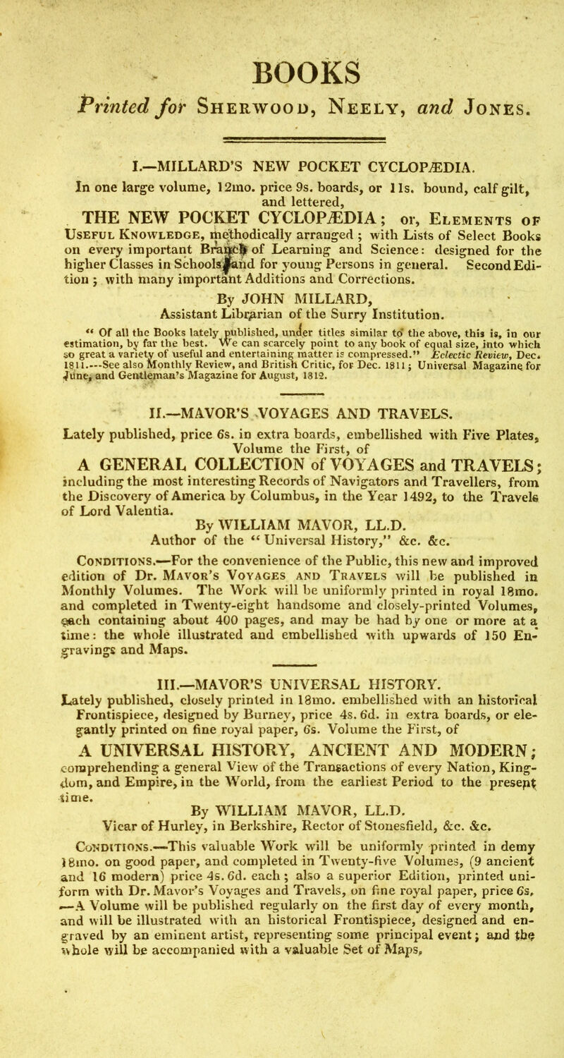 BOOKS Printed for Sherwood, Neely, and Jones. I.—MILLARD'S NEW POCKET CYCLOPAEDIA. In one large volume, 12mo. price 9s. boards, or lis. bound, calf gilt, and lettered, THE NEW POCKET CYCLOPAEDIA; or, Elements of Useful Knowledge, methodically arranged ; with Lists of Select Books on every important Bra^l^of Learning and Science: designed for the higher Classes in Schoolsjiand for young Persons in general. SecondEdi- tion ; with many important Additions and Corrections. By JOHN MILLARD, Assistant Librarian of the Surry Institution. ** Of all the Books lately published, uncfer titles similar to' the above, this is, in our estimation, by far the best. We can scarcely point to any book of eqiial size, into which so great a variety of useful and entertaining matter is compressed. Eclectic Review, Dec* 1911.—See also Monthly Review, and British Critic, foF Dec. 1811; Universal Magazine for ^line^ and Geatlemaa's Magazine for August, 1312. IL—MAYOR'S VOYAGES AND TRAVELS. Lately published, price 6s. in extra boards, embellished with Five Plates, Volume the First, of A GENERAL COLLECTION of VOYAGES and TRAVELS; including the most interesting Records of Navigators and Travellers, from the Discovery of America by Columbus, in the Year 1492, to the Travelfi of Lord Valentia. By WILLIAM MAVOR, LL.D. Author of the *' Universal History, &c. &c. Conditions.—For the convenience of the Public, this new and improved edition of Dr. Mavor's Voyages and Travels will be published in Monthly Volumes. The Work will be uniformly printed in royal 18mo. and completed in Twenty-eight handsome and closely-printed Volumes, i^ch containing about 400 pages, and may be had by one or more at a time: the whole illustrated and embellished with upwards of 150 Eu- jgravings and Maps. III.—MAVOR'S UNIVERSAL HISTORY. Lately published, closely printed in 18mo. embellished with an historical Frontispiece, designed by Burney, price 4s. 6d. in extra boards, or ele- gantly printed on fine royal paper, 6s. Volume the P'irst, of A UNIVERSAL HISTORY, ANCIENT AND MODERN; comprehending a general View of the Transactions of every Nation, King- dom, and Empire, in the World, from the earliest Period to the presep^ time. By WILLIAM MAVOR, LL.D. Vicar of Hurley, in Berkshire, Rector of Stonesfield, &c. &c. CoNDiTiONS.~This valuable Work will be uniformly printed in demy 18mo. on good paper, and completed in Twenty-five Volumes, (9 ancient and 16 modern) price 4s.6d. each; also a superior Edition, printed uni- form with Dr. Mayor's Voyages and Travels, on fine royal paper, price 6s, —-A Volume will be published regularly on the first day of every month, and will be illustrated with an historical Frontispiece, designed and en- graved by an eminent artist, representing some principal event; and th^ ^>bole will be accompanied with a valuable Set of Maps,